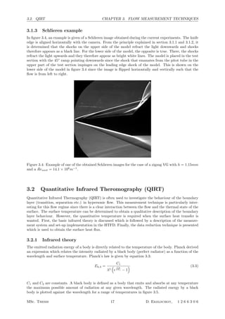3.2. QIRT CHAPTER 3. FLOW MEASUREMENT TECHNIQUES
3.1.3 Schlieren example
In ﬁgure 3.4, an example is given of a Schlieren image obtained during the current experiments. The knife
edge is aligned horizontally with the camera. From the principle explained in section 3.1.1 and 3.1.2, it
is determined that the shocks on the upper side of the model refract the light downwards and shocks
therefore appears as a black line. For the lower side of the model, the opposite is true. There, the shocks
refract the light upwards and they therefore appear as bright white lines. The model is placed in the test
section with the 45◦
ramp pointing downwards since the shock that emanates from the pitot tube in the
upper part of the test section impinges on the leading edge shock of the model. This is shown on the
lower side of the model in ﬁgure 3.4 since the image is ﬂipped horizontally and vertically such that the
ﬂow is from left to right.
Figure 3.4: Example of one of the obtained Schlieren images for the case of a zigzag VG with h = 1.15mm
and a Reunit = 14.1 × 106
m−1
.
3.2 Quantitative Infrared Theromography (QIRT)
Quantitative Infrared Thermography (QIRT) is often used to investigate the behaviour of the boundary
layer (transition, separation etc.) in hypersonic ﬂow. This measurement technique is particularly inter-
esting for this ﬂow regime since there is a clear interaction between the ﬂow and the thermal state of the
surface. The surface temperature can be determined to obtain a qualitative description of the boundary
layer behaviour. However, the quantitative temperature is required when the surface heat transfer is
wanted. First, the basic infrared theory is discussed which is followed by a description of the measure-
ment system and set-up implementation in the HTFD. Finally, the data reduction technique is presented
which is used to obtain the surface heat ﬂux.
3.2.1 Infrared theory
The emitted radiation energy of a body is directly related to the temperature of the body. Planck derived
an expression which relates the intensity radiated by a black body (perfect radiator) as a function of the
wavelength and surface temperature. Planck’s law is given by equation 3.3:
Eb,λ =
C1
λ5

e
C2
λTs − 1
 (3.3)
C1 and C2 are constants. A black body is deﬁned as a body that emits and absorbs at any temperature
the maximum possible amount of radiation at any given wavelength. The radiated energy by a black
body is plotted against the wavelength for a range of temperatures in ﬁgure 3.5.
MSc. Thesis 17 D. Ekelschot, 1 2 6 6 3 0 6
 
