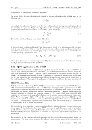 3.2. QIRT CHAPTER 3. FLOW MEASUREMENT TECHNIQUES
indicates that all fractions are wavelength dependent.
For a gray body, the emitted radiation is related to the emitted radiation for a black body in the
following way:
λ =
Eg,λ
Eb,λ
(3.7)
where Egλ is the radiation of the gray body (i.e. the wind tunnel model) at a given wavelength and λ is
the emissivity at a given wavelength. The dependence on the wavelength is removed by introducing the
gray body hypothesis: the emissivity is a constant for a given wavelength.
 =

λ
Eb,λ
Eb
dλ (3.8)
The emitted radiation of a gray body is then deﬁned as:
Eg = σT 4
g (3.9)
In thermodynamic equilibrium Kirchhoﬀ’s law states that for a body of an arbitrary material, the emis-
sivity is equal to the absorptivity ( = α). As a result, the netto radiant energy transfer per unit surface
area of the surroundings to or from the gray body at a certain temperature can be calculated. The
radiated power by a gray body is then:
Er = Eg − Ea = σ(T4
g − T4
a ) (3.10)
where Ea is the amount of radiant energy received by the measurement system form the surroundings
and Eg is the emitted energy by the gray body.
3.2.2 QIRT application in the HTFD
The surface temperature of the model increases rapidly in hypersonic ﬂow due to high shear friction at
the wall (high velocity gradient normal to the wall). This enables us to measure the radiated energy of a
body directly using an IR camera. Therefore, QIRT is implemented in the passive transient mode in the
HTFD. The implementation of QIRT in the HTFD consists of a IR camera, a wind tunnel model made
out of a low conductive and high emissive material and the appropriate camera set-up with respect to
the wind tunnel model. The required thermal characteristics of the model were discussed in section 2.2.
CEDIP Titanium 530L
At Delft University of Technology (DUT), QIRT measurements are performed using the CEDIP Titanium
530L measurement system (see ﬁgure 3.7). This IR camera is equipped with a quantum detector. This
type of detector measures the direct excitation of its electrons to conduction states caused by the incom-
ing photons. The detector is an array of Mercury Cadmium Telluride (MCT), which is a photoconductive
material. It has 320 × 256 pixels and a spectral response of 7.7 − 9.3 µm, which is the bandwidth of IR
radiation at which passive thermography techniques can be applied (example of expected temperature
350K, Wien’s law: λmax = 8.28 × 10−6
m). The camera has a maximum frame rate of 218 Hz at full
resolution. The camera is connected to a PC and the software package Altair is used to record and save
the images. A cooling system is present in the camera which cools the detector array to a temperature
of approximately 60 K to reduce thermal noise.
The pixels in the array sensor have a gain αi,j and an oﬀset βi,j which deﬁnes their response on a certain
energy input. A Non-Uniformity Correction (NUC) procedure is applied to ensure that every pixel on
the IR detector has the same gain and oﬀset and therefore the same response. Next to that, a Bad Pixel
Reduction (BPR) procedure is performed to eliminate and replace the signal of all noisy pixels in the
image plane.
The sensitivity of the camera is adjusted depending on the expected temperature range during the
measurement. The array sensor measures the radiated energy and the pixels in the detector have a
MSc. Thesis 19 D. Ekelschot, 1 2 6 6 3 0 6
 