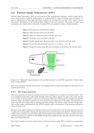 3.3. PIV CHAPTER 3. FLOW MEASUREMENT TECHNIQUES
3.3 Particle Image Velocimetry (PIV)
Particle Image Velocimetry (PIV) is a non-intrusive ﬂow measurement technique, which is based on the
direct measurement of particle displacement in a planar ﬁeld by means of image cross correlation. A
plane is illuminated by laser light and tracer particles are introduced in the ﬂow. The camera records
the particle distribution in the Field Of View (FOV) at two time instants. By means of image cross
correlation, the velocity ﬁeld is obtained. A typical PIV measurement consists of following steps.
Step 1: Determine the Field Of View (FOV)
Step 2: Align the laser sheet with the FOV
Step 3: Align the calibration plate with the laser sheet
Step 4: Introduce tracer particles in the ﬂow
Step 5: Double pulsed laser illuminates the tracer particles with laser light
Step 6: Record the particle distribution at t1 = t0 and t2 = t0 + ∆t
Step 7: Image processing using 2D-cross correlation to determine the velocity ﬁeld
Data storage
and processing
Seeded Flow
Laser light sheet
Illuminated
particles
CCD camera
To image acquisition system
Figure 3.1: Conﬁguration of a PIV experiment
ing principle with particular attention to the critical aspects of PIV measurements in
hypersonic ﬂows.
3.2.1 Flow seeding
The selection of a suitable particle type is an assessment of light scattering capability,
particle response and handling characteristics which dictate conﬂicting requirements.
The light scattering capability of a particle is determined by the ratio of the particle
refractive index to the surrounding refractive index, the particle size, shape and ori-
entation. Furthermore also the polarization and observation angles have an important
inﬂuence [63]. When the particle size is larger than the wavelength of the incident
light λ, Mie scattering occurs. When the particle size is smaller than λ, Rayleigh
scattering occurs. For Mie scattering the average intensity increases with d2
p where
dp is the particle diameter, in case of Rayleigh scattering the intensity varies with
d6
p. From this it becomes evident that the particle scattering capability decreases
strongly with the particle diameter, especially when the particles become so small
that Rayleigh scattering occurs. So within the limits between Mie and Rayleigh scat-
tering a particle diameters as large as possible is desired.
This however contrasts with the requirement that a particle has to faithfully follow
the ﬂow. This is especially important in high speed ﬂow where large accelerations
occur (e.g. shock waves and expansion waves). The particle ﬁdelity can be quantiﬁed
through the relaxation time τ (see section 3.3.1):
τ =
4ρpd2
p
3cdRedµf
(3.1)
where ρp is the particle density, cd is the particle drag coeﬃcient, Red is the particle
Reynolds number and µf is the ﬂow viscosity. When the relaxation time is high, the
particle ﬁdelity is low. This shows that in order to minimize the relaxation time, the
Figure 3.11: Schematic representation of the working principle of a 2C-PIV experiment. Figure taken
from Schrijer [2010a]
The tracer particles, particle illumination and imaging and the image processing are discussed in the
coming sub-sections.
3.3.1 The tracer particles
The tracer particles are directly introduced in the hot storage tube by means of a cyclone seeder. This
is a cylindrical vessel with a tube inside through which air is blown against the side of the vessel. In this
way a cyclone is created which is driven by the pressure diﬀerence between the hot storage tube and the
reservoir tanks. The lightest particles are then located in the upper part of the vessel. The particles are
driven into the hot storage tube by opening the valve between the cyclone seeder and the storage tube.
The cyclone seeder implemented in the HTFD together with a visualisation of the working principle is
shown in ﬁgure 3.12.
Because of the high temperature conditions present in the storage tube, the thermal properties have to
be taken into account while choosing for the appropriate material of the tracer particle. Titanium dioxide
(TiO2) tracer particles are used during PIV measurements in the HTFD since these particles can easily
withstand heating up to 800 K in the HTFD storage tube, follow the ﬂow smoothly and they have good
light scattering properties.
The tracer particles encounter high velocity gradients (shocks) when PIV is applied in compressible
MSc. Thesis 23 D. Ekelschot, 1 2 6 6 3 0 6
 