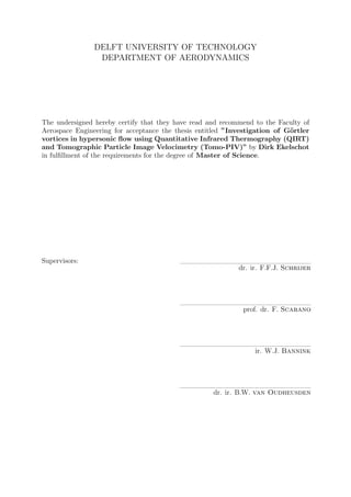 DELFT UNIVERSITY OF TECHNOLOGY
DEPARTMENT OF AERODYNAMICS
The undersigned hereby certify that they have read and recommend to the Faculty of
Aerospace Engineering for acceptance the thesis entitled ”Investigation of G¨ortler
vortices in hypersonic ﬂow using Quantitative Infrared Thermography (QIRT)
and Tomographic Particle Image Velocimetry (Tomo-PIV)” by Dirk Ekelschot
in fulﬁllment of the requirements for the degree of Master of Science.
Supervisors:
dr. ir. F.F.J. Schrijer
prof. dr. F. Scarano
ir. W.J. Bannink
dr. ir. B.W. van Oudheusden
 