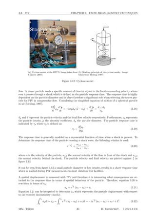 3.3. PIV CHAPTER 3. FLOW MEASUREMENT TECHNIQUES
e particles used for measurements in the HTFD are composed of titanium-dioxide (TiO2, Kemira UV-TITAN
0) with a nominal crystal size of 50 nm and a nominal bulk density of ρb = 200 kg/m3
. The seeding is
ed to the the ﬂuid stored in the pressure tube prior to the wind tunnel run by means of a high pressure
lone. A pressure diﬀerence is applied between the storage tube of the HTFD and the cyclone, allowing to
nsport seeded ﬂuid into the storage tube. Figure 3.4 shows the cyclone next to the storage tube.
Figure 3.4: Cyclone seeding device(a) Cyclone seeder at the HTFD. Image taken from
Caljouw [2007]
A Melling
Figure 8. A cyclone aerosol generator.
by dilution in the ﬂow. Aggregation tends to increase as the
ﬂow through the bed is increased, so that the bed density
becomes non-uniform and is disturbed by bubbles or slugs
of air, leading to an erratic rate of generation.
To improve the stability of the particle generation
from a ﬂuidized bed, Glass and Kennedy (1977) used an
additional cyclone to obtain 0.1–1 µm Al2O3 particles
(ﬁgure 8). For particle concentrations above 109
m−3
,
concentration ﬂuctuations were greatly reduced. This
generator design was adopted for PIV experiments, for
example, by Anderson et al (1996).
In an effort to obtain steadier distributions of
concentration and particle size than is possible with
conventional ﬂuidized beds, two-phase beds have been
developed (Willeke et al 1974, Guichard 1976). The
bed (ﬁgure 9) contains a mixture of beads (nickel, bronze
or glass, diameter 100–200 µm) and the powder to be
dispersed. The suspended powder particles are much
smaller than the beads and can move freely in the
volume between the beads without forming gas bubbles.
The continuous friction between the beads reduces the
aggregation of the powder particles. The upwards gas
velocity is set between the gravitational settling velocities
of the particles and the beads, so that the beads are ﬂuidized
but not entrained. The powder particles are elutriated from
the bed by rising gas bubbles which burst at the surface of
the bed, releasing the particles. A generator of essentially
this type was previously offered commercially for LDA
and PIV experiments by TSI Inc, St Paul, USA, but is
now no longer in production. The design and operating
characteristics of such a generator, although it was not
intended for PIV experiments, were described by Boucher
and Lua (1982).
The simple ﬂuidized bed or variants thereof has
been found to be more practical than, for example, the
complicated spark discharge generator described by Altgeld
et al (1980). An ultrasonic disperser is another means of
introducing larger seeding particles into an air stream and
has been used by Schmidt and L¨ofﬂer (1993) with 30 µm
glass particles for PIV experiments.
Figure 9. A ‘
5.2. The seeding of sca
5.2.1. Seeding in liqu
in liquid ﬂows are alm
circuit test loops. It is,
concentrated suspension
before starting the mea
to mix thoroughly and
Dilutions up to 1:50 0
monodisperse suspensio
be used, but these are m
large quantities.
5.2.2. Seeding in gas
be introduced into th
concentration, with a sp
minimizing coagulation
windows. Frequently
global and local seeding
Global seeding, wit
ﬂow well upstream of
preferable to ensure tha
region, so that velociti
PIV experiment are rep
a spatially homogeneou
seeding concentration in
et al (1992) introduced
section and allowed them
Possibilities for varyin
closed-circuit tunnel inc
intermittently or allowi
switching off the genera
to a level suitable for P
are, of course, only fe
seeding concentration ex
wind tunnels seeding the
of the limited productio
If only a restricted
interest, it may be accep
passing through the obs
1414
(b) Working principle of the cyclone seeder. Image
taken from Melling [1997]
Figure 3.12: Cyclone seeder.
ﬂow. A tracer particle needs a speciﬁc amount of time to adjust to the local surrounding velocity when-
ever it passes through a shock which is deﬁned as the particle response time. The response time is highly
dependent on the particle diameter and it plays therefore a signiﬁcant role when selecting the tracer par-
ticle for PIV in compressible ﬂow. Considering the simpliﬁed equation of motion of a spherical particle
in air [Melling, 1997].
πd3
p
6
ρp
dup
dt
= −3πµdp (u − up) →
∂up
∂t
=
u − up
τp
(3.18)
up and u represent the particle velocity and the local ﬂow velocity respectively. Furthermore, ρp represents
the particle density, µ the viscosity coeﬃcient, dp the particle diameter. The particle response time is
indicated by τp where τp is deﬁned as:
τp =
d2
pρp
18µ
(3.19)
The response time is generally modeled as a exponential function of time when a shock is present. To
determine the response time of the particle crossing a shock wave, the following relation is used:
e
− t
τp =
un,p − un,1
un,2 − un,1
(3.20)
where u is the velocity of the particle, un,1 the normal velocity of the ﬂow in front of the shock and un,2
the normal velocity behind the shock. The particle velocity and ﬂuid velocity are plotted against t
τ in
ﬁgure 3.13.
It can be seen from ﬁgure 3.13 a small particle diameter or low density, results in a short response time
which is wanted during PIV measurements in short duration test facilities.
A spatial displacement is measured with PIV and therefore it is interesting what consequences are at-
tached to the response time in terms of spatial behaviour of the particle. Therefore, equation 3.20 is
rewritten in terms of up:
up = e
tp
τ (u1 − u0) + u1 (3.21)
Equation 3.21 can be integrated to determine xp which represents the particle displacement with respect
to the velocity discontinuity (shock):
 tp
0
updt = xp =
 tp
0
e
tp
τ (u1 − u0) + u1dt = −τe
tp
τ (u1 − u0) + u1τ + ˜C (3.22)
MSc. Thesis 24 D. Ekelschot, 1 2 6 6 3 0 6
 