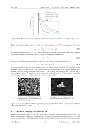3.3. PIV CHAPTER 3. FLOW MEASUREMENT TECHNIQUES
−2 0 2 4 6 8
0
0.2
0.4
0.6
0.8
1
t/τ
u
*
=(up
−u2
)/(u1
−u2
)
Particle velocity d = d
0
Particle velocity d = 1.41 d0
Particle velocity d = 1.73 d
0
Fluid velocity
∆U/e
Figure 3.13: Particle velocity plotted together with the velocity of the ﬂuid passing through a shock
Taking the initial condition (x0, t0) = (0, 0) and substituting tp = τ ln
up−u1
u1−u0
into equation 3.22 results
in:
xp = u1τ ln
u0 − u1
up − u1
+ τ (u0 − up) (3.23)
It is assumed that the term (uu − up) is small compared to the ﬁrst right hand side term and therefore,
the particle response time can be written in terms of the particle displacement:
u∗
= e
−xp
ξ (3.24)
where xi is the relaxation length which is related to the response time using equation 3.23:
ξ = τ

u0 − (u0 − u1)e−1

(3.25)
It is then concluded that for larger particle sizes, the response time and thus the relaxation length
increases. The choice for 50 nm TiO2 tracer particle is therefore based on a trade-oﬀ between short
response time and proper scattering characteristics. The eventual particle size is 400 − 500 nm due to
particle agglomeration. A scanning electron microscopy image of the 50 nm TiO2 particles is given for
both single particles and a agglomeration of particles in ﬁgure 3.14.
PIV’05
3
PIV MEASUREMENT SYSTEM
Flow seeding
Titanium dioxide (TiO2) particles with a nominal crystal size of 50 nm are used (Kemira UV-TITAN L830) with a
bulk density of !b = 200 kg/m3
. Figure 1 shows an electron scan of the particles kindly provided by Kronos
International, (Leverkusen, DE). From the qualitative inspection of the picture it may be concluded that the nominal
crystal size is indeed about 50 nm (a particle is about one tenth of the line that is equal to 500 nm). However as can
be seen from -right, the particles tend to cluster to a nominal size of approximately 200 nm. The quantitative analysis
of the sample returns a median particle diameter of 376 nm with a dispersion of 200 nm.
Figure 1 – Electron microscopy images of TiO2 particles. Left: image of a collection of particle agglomerates; right a
single agglomerate.
The seeding particles are introduced in the hot storage tube off-line by means of a high-pressure cyclone device.
The inlet is placed in proximity of the valve (Figure 2). The amount of seeding introduced in the storage tube
requires a careful control, which is achieved introducing the seeded air flow by a finite amount through successive
charge-discharge of the seeder chamber fluid into the hot storage tube. However the method does not ensure a
uniform distribution of the seeding particles along the storage tube where the seeding particles are transported by the
inflow and mixed by some thermal convection. Therefore the seeding density level will also vary (decrease in this
case) during the run time of the tunnel. The current hardware allows a maximum measurement frequency of 10 Hz,
where only one snapshot can be acquired during a run. The seeding level is therefore optimized for a given time
instant (40 ms after the valve opening) selected for the measurement. An optimum delay is experimentally
determined, enabling the current system to produce well-controlled and repeatable seeding conditions.
(a) Electron scan of TiO2 particles which
shows an indication of the diameter of a
single TiO2 particle (50 nm)
PIV’05
3
PIV MEASUREMENT SYSTEM
Flow seeding
Titanium dioxide (TiO2) particles with a nominal crystal size of 50 nm are used (Kemira UV-TITAN L830) with a
bulk density of !b = 200 kg/m3
. Figure 1 shows an electron scan of the particles kindly provided by Kronos
International, (Leverkusen, DE). From the qualitative inspection of the picture it may be concluded that the nominal
crystal size is indeed about 50 nm (a particle is about one tenth of the line that is equal to 500 nm). However as can
be seen from -right, the particles tend to cluster to a nominal size of approximately 200 nm. The quantitative analysis
of the sample returns a median particle diameter of 376 nm with a dispersion of 200 nm.
Figure 1 – Electron microscopy images of TiO2 particles. Left: image of a collection of particle agglomerates; right a
single agglomerate.
The seeding particles are introduced in the hot storage tube off-line by means of a high-pressure cyclone device.
The inlet is placed in proximity of the valve (Figure 2). The amount of seeding introduced in the storage tube
requires a careful control, which is achieved introducing the seeded air flow by a finite amount through successive
charge-discharge of the seeder chamber fluid into the hot storage tube. However the method does not ensure a
uniform distribution of the seeding particles along the storage tube where the seeding particles are transported by the
inflow and mixed by some thermal convection. Therefore the seeding density level will also vary (decrease in this
case) during the run time of the tunnel. The current hardware allows a maximum measurement frequency of 10 Hz,
where only one snapshot can be acquired during a run. The seeding level is therefore optimized for a given time
instant (40 ms after the valve opening) selected for the measurement. An optimum delay is experimentally
determined, enabling the current system to produce well-controlled and repeatable seeding conditions.
(b) Agglomeration of TiO2 particles with
an approximate mean diameter of 376 nm
Figure 3.14: Scanning Electron Microscope (SEM) images of the TiO2 50 nm particle tracers. Figures
taken from Schrijer et al. [2005]
3.3.2 Particle imaging and illumination
A Quanta-Ray double-cavity Nd:YAG laser from Spectra-Physics is used to illuminate the particles. This
device generates light pulses at a wavelength of 532 nm with a maximum energy of 400 mJ per pulse
and a duration of 6 ns. The Quanta-Ray double-cavity Nd:YAG laser is located below the test section.
MSc. Thesis 25 D. Ekelschot, 1 2 6 6 3 0 6
 