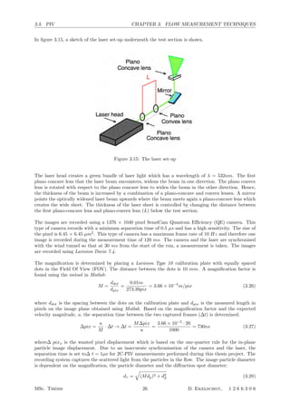 3.3. PIV CHAPTER 3. FLOW MEASUREMENT TECHNIQUES
In ﬁgure 3.15, a sketch of the laser set-up underneath the test section is shown.
Figure 3.15: The laser set-up
The laser head creates a green bundle of laser light which has a wavelength of λ = 532nm. The ﬁrst
plano concave lens that the laser beam encounters, widens the beam in one direction. The plano convex
lens is rotated with respect to the plano concave lens to widen the beam in the other direction. Hence,
the thickness of the beam is increased by a combination of a plano-concave and convex lenses. A mirror
points the optically widened laser beam upwards where the beam meets again a plano-concave lens which
creates the wide sheet. The thickness of the laser sheet is controlled by changing the distance between
the ﬁrst plano-concave lens and plano-convex lens (L) below the test section.
The images are recorded using a 1376 × 1040 pixel SensiCam Quantum Eﬃciency (QE) camera. This
type of camera records with a minimum separation time of 0.5 µs and has a high sensitivity. The size of
the pixel is 6.45 × 6.45 µm2
. This type of camera has a maximum frame rate of 10 Hz and therefore one
image is recorded during the measurement time of 120 ms. The camera and the laser are synchronised
with the wind tunnel so that at 30 ms from the start of the run, a measurement is taken. The images
are recorded using Lavision Davis 7.4.
The magniﬁcation is determined by placing a Lavision Type 10 calibration plate with equally spaced
dots in the Field Of View (FOV). The distance between the dots is 10 mm. A magniﬁcation factor is
found using the imtool in Matlab:
M =
ddot
dpix
=
0.01m
273.39pix
= 3.66 × 10−5
m/pix (3.26)
where ddot is the spacing between the dots on the calibration plate and dpix is the measured length in
pixels on the image plane obtained using Matlab. Based on the magniﬁcation factor and the expected
velocity magnitude, u, the separation time between the two captured frames (∆t) is determined:
∆pix =
u
M
· ∆t → ∆t =
M∆pix
u
=
3.66 × 10−5
· 20
1000
= 730ns (3.27)
where∆ pixx is the wanted pixel displacement which is based on the one-quarter rule for the in-plane
particle image displacement. Due to an inaccurate synchronisation of the camera and the laser, the
separation time is set to∆ t = 1µs for 2C-PIV measurements performed during this thesis project. The
recording system captures the scattered light from the particles in the ﬂow. The image particle diameter
is dependent on the magniﬁcation, the particle diameter and the diﬀraction spot diameter:
dτ =

(Mdp)2 + d2
d (3.28)
MSc. Thesis 26 D. Ekelschot, 1 2 6 6 3 0 6
 