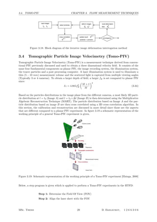 3.4. TOMO-PIV CHAPTER 3. FLOW MEASUREMENT TECHNIQUES
2 2
Ik
b (x, y) = Ib

x +
uk
d
2 , y +
vk
d
2
 (3.7)
Here (ud, vd) is the image deformation displacement at location (x, y) commonly ob-
tained interpolating the predictor displacement V k
onto a pixel grid. The whole image
interrogation process is described schematically in ﬁgure 3.8.
select windows
convergence
Vd
k
build deformation
field
update result
predictor + corrector
k+1
V
a bII
deform images
k k
cross correlation
C
k+1
I Iba
read images
Figure 3.8: Block diagram of the iterative image deformation interrogation method
The most common choice for the displacement interpolation is bi-linear ([41], [43],
[70]) which is also used in the current applications. Higher order functions have also
been considered ([33]; [50]), which may in principle improve the accuracy of image
deformation. In all cases where a sub-pixel image transformation is performed (sub-
pixel window shift and window deformation), the images have to be interpolated for
re-sampling at non-integer pixel positions. The topic is extensively discussed by As-
tarita [7], who concluded that high-order interpolators are necessary to achieve higher
accuracy. However, high noise levels may reduce the relative improvements obtained
for high order interpolators [6]. In the current applications image interpolation is
performed using a sinc interpolation with a 11 × 11 pixel kernel size.
Furthermore ﬁltering is applied in order to prevent the iterative process to become
unstable [74]. This is done by applying a two-dimensional second order regression
ﬁlter to the displacement ﬁeld. It has been shown that this ﬁlter has a favorable
combination of noise reduction behavior and low spatial modulation.
3.2.4 Stereoscopic PIV
Stereoscopic PIV is used in order to obtain the three component velocity vector ﬁeld
in the measurement plane. As the name indicates, the measurement principle relies
on a stereoscopic approach. Two cameras are placed at diﬀerent angles with respect
to the measurement plane where each camera registers the particle displacement per-
pendicular to its optical axis. From the two velocity vector projections the actual
vector can be reconstructed (see ﬁgure 3.9).
For a proper reconstruction, the camera viewing direction with respect to the illumin-
ation plane should be known. This is achieved by performing a calibration procedure
that results in a mapping function allowing to map the projected velocity vector
back onto the physical measurement plane, thus obtaining the out-of-plane velocity
43
Figure 3.18: Block diagram of the iterative image deformation interrogation method
3.4 Tomographic Particle Image Velocimetry (Tomo-PIV)
Tomographic Particle Image Velocimetry (Tomo-PIV) is a measurement technique derived from conven-
tional PIV previously discussed and used to obtain a three dimensional velocity ﬁeld. It consists of the
same four fundamental components as planar PIV, the image recording system, the illumination system,
the tracer particles and a post processing computer. A laser illumination system is used to illuminate a
thin (5 − 10 mm) measurement volume and the scattered light is captured from multiple viewing angles
(Typically 3 or 4 cameras). To obtain a larger depth of ﬁeld, a larger f# is set compared to planar PIV
since:
δz = 4.88λf2
#

M + 1
M
2
(3.34)
Based on the particles distributions in the image plane from the diﬀerent cameras, a most likely 3D parti-
cle distribution at t = t0 (Image A) and t = t0 +∆t (Image B) is then determined using the Multiplicative
Algebraic Reconstruction Technique (MART). The particle distribution based on Image A and the par-
ticle distribution based on image B are then cross correlated using a 3D cross correlation algorithm. In
this section, the calibration and reconstruction are discussed in more detail since those are the aspects
that are diﬀerent compared to a planar PIV experiment. In ﬁgure 3.19 a schematic representation of the
working principle of a general Tomo-PIV experiment is given.
16
recording step the 3D particle distribution (the object) is reconstructed as a 3D light intensity
distribution from its projections on the CCD arrays. The reconstruction is an inverse
problem and its solution is not straightforward since it is in general underdetermined: a
single set of projections can result from many different 3D objects. Determining the most
likely 3D distribution is the topic of tomography (Herman and Lent 1976, Herman 1980,
Timmerman 1997), which will be addressed in the following section. The particle
displacement (hence velocity) within a chosen interrogation volume is then obtained by the
3D cross-correlation of the reconstructed particle distribution at the two exposures. The
cross-correlation algorithm is based on the cross correlation analysis with the iterative
multigrid window (volume) deformation technique (WIDIM, Scarano and Riethmuller,
2000) extended to three dimensions.
Figure 3.1: Principle of Tomographic-PIV
Figure 3.19: Schematic representation of the working principle of a Tomo-PIV experiment [Elsinga, 2008]
Below, a step program is given which is applied to perform a Tomo-PIV experiments in the HTFD:
Step 1: Determine the Field Of View (FOV)
Step 2: Align the laser sheet with the FOV
MSc. Thesis 29 D. Ekelschot, 1 2 6 6 3 0 6
 