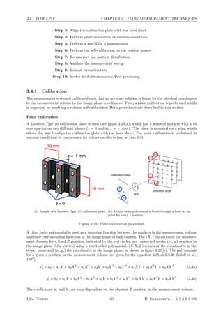 3.4. TOMO-PIV CHAPTER 3. FLOW MEASUREMENT TECHNIQUES
Step 3: Align the calibration plate with the laser sheet
Step 4: Perform plate calibration at vacuum conditions
Step 5: Perform a run/Take a measurement
Step 6: Perform the self-calibration on the residue images
Step 7: Reconstruct the particle distribution
Step 8: Validate the measurement set-up
Step 9: Volume reconstruction
Step 10: Vector ﬁeld determination/Post processing
3.4.1 Calibration
The measurement system is calibrated such that an accurate relation is found for the physical coordinates
in the measurement volume to the image plane coordinates. First, a plate calibration is performed which
is improved by applying a volume self-calibration. Both procedures are described in this section.
Plate calibration
A Lavision Type 10 calibration plate is used (see ﬁgure 3.20(a)) which has a series of markers with a 10
mm spacing on two diﬀerent planes (z = 0 and at z = −1mm). The plate is mounted on a sting which
allows the user to align the calibration plate with the laser sheet. The plate calibration is performed in
vacuum conditions to compensate for refraction eﬀects (see section 6.3).
(a) Sample of a Lavision Type 10 calibration plate (b) A third order polynomial is ﬁtted through a ﬁxed set op
point for every z position
Figure 3.20: Plate calibration procedure
A third order polynomial is used as a mapping function between the markers in the measurement volume
and their corresponding locations in the image plane of each camera. The (X, Y ) position in the measure-
ment domain for a ﬁxed Z position, indicated by the red circles, are connected to the (xi, yi) position in
the image plane (blue circles) using a third order polynomial. (X, Y, Z) represent the coordinates in the
object plane and (xi, yi) the coordinates in the image plane, as shown in ﬁgure 3.20(b). The polynomials
for a given z position in the measurement volume are given by the equation 3.35 and 3.36 [Soloﬀ et al.,
1997].
x
i = a0 + a1X + a2X2
+ a3X3
+ a4Y + a5Y 2
+ a6Y 3
+ a7XY + a8X2
Y + a9XY 2
(3.35)
y
i = b0 + b1X + b2X2
+ b3X3
+ b4Y + b5Y 2
+ b6Y 3
+ b7XY + b8X2
Y + b9XY 2
(3.36)
The coeﬃcients, ai and bi, are only dependent on the physical Z position in the measurement volume.
MSc. Thesis 30 D. Ekelschot, 1 2 6 6 3 0 6
 