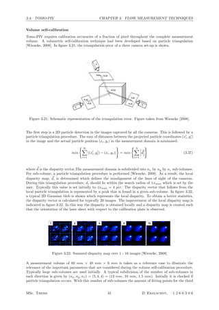 3.4. TOMO-PIV CHAPTER 3. FLOW MEASUREMENT TECHNIQUES
Volume self-calibration
Tomo-PIV requires calibration accuracies of a fraction of pixel throughout the complete measurement
volume. A volumetric self-calibration technique had been developed based on particle triangulation
[Wieneke, 2008]. In ﬁgure 3.21, the triangulation error of a three camera set-up is shown.
e disparity correlation peak is actually an extended
with a length proportional to light sheet thickness.
rrection method works well for thin Gaussian light
but fails for thicker sheets and volumes since the
tion streak becomes too long, too weak and frag-
, even showing multiple peaks from non-Gaussian
y proﬁles.
scanning light sheet stereo PIV (Bru¨cker 1996; Hori
kakibara 2004) this self-calibration method can be
detect the exact position for all light sheets with a
rough volume calibration before. Due to inaccura-
f the mechanical scanning mechanism such a
tion might be required for each recorded image.
3D-PTV and especially for tomographic PIV with
ed volumes the ﬁrst type of error relating to inac-
mapping functions is more relevant. The
aphic reconstruction step requires that each voxel
n in space is mapped to a camera pixel position with
r less than 0.4 pixel (Elsinga et al. 2006), preferably
an 0.1 pixel. Therefore a volumetric self-calibration
ue is needed, which is capable of correcting the
g function throughout the volume. This is described
next section, followed by an experimental veriﬁca-
using tomographic PIV showing signiﬁcant
ement of the vector ﬁeld quality.
hod
sic principle of correcting mapping function errors
olume using the actual recorded particle images is
with an appropriate validation and interpolation of the
sparse disparities di for each particle into a continuous ﬁeld
or a similar method described below in more detail.
This basic principle works well with sparsely seeded
3D-PTV images with, for example, 1,000–5,000 particles
in each image, where the matching of corresponding par-
ticle images is done with a high conﬁdence level ([95%)
(Maas 1996). But it does not work without further reﬁne-
ment for densely seeded images from tomographic PIV.
Here the particle seeding density is much higher with
typically [50,000 particles in each image equivalent to
particle densities per pixel in the images of up to 0.1 ppp
(particles per pixel) similar to standard planar PIV. Ideally
Fig. 1 Residual triangulation disparities di X; Y; Zð Þ ¼ xi; yið Þ À
ðx0
i; y0
iÞ due to calibration errors
3
Figure 3.21: Schematic representation of the triangulation error. Figure taken from Wieneke [2008].
The ﬁrst step is a 2D particle detection in the images captured by all the cameras. This is followed by a
particle triangulation procedure. The sum of distances between the projected particle coordinates (x
i, y
i)
in the image and the actual particle position (xi, yi) in the measurement domain is minimised:
min
 N
i=1
|(x
i, y
i) − (xi, yi)|

= min
 N
i=1


d




(3.37)
where d is the disparity vector.The measurement domain is subdivided into nx by ny by nz sub-volumes.
Per sub-volume, a particle triangulation procedure is performed [Wieneke, 2008]. As a result, the local
disparity map, d, is determined which deﬁnes the misalignment of the lines of sight of the cameras.
During this triangulation procedure, di should lie within the search radius of ±max which is set by the
user. Typically this value is set initially to ±max = 4 pix. The disparity vector that follows from the
local particle triangulation is represented by a peak that is found in a given sub-volume. In ﬁgure 3.22,
a typical 2D Gaussian blob is shown which represents the local disparity. To obtain a better statistics,
the disparity vector is calculated for typically 20 images. The improvement of the local disparity map is
indicated in ﬁgure 3.22. In this way the disparity is obtained locally and a disparity map is created such
that the orientation of the laser sheet with respect to the calibration plate is observed.
unfragmented disparity peak, especially when choosing a
large number of sub-volumes. Figure 4 shows the
emerging disparity peak when adding disparity maps
from up to 16 images. The ﬁnal outcome is one disparity
map for each sub-volume in each z-plane for all cameras.
Figure 5 shows the disparity maps for all sub-volumes for
one camera in a series of z-planes spaced 1 mm apart. The
off-center disparity peaks in the fully illuminated bottom
z-plane correspond to a calibration error of up to 2 pixel.
Step f The sub-pixel disparity peak location is deter-
mined, for example, by a 2D or dual 1D-Gauss ﬁt and
corresponds to the most likely disparity vector di. The
disparity peak width is a good indication of the accuracy
of the 2D peak ﬁnder. For the experiment in Fig. 4, it is
only slightly larger than the selected Gauss width of 0.2
pixel, suggesting that the 2D peak ﬁnder accuracy is
around 0.1 pixel. In rare cases it has been observed that
the disparity peak is smeared due to error gradients within
a single (large) sub-volume. Usually, the calibration
errors are highly uniform across the complete volume.
Step g The outcome is a 3D2C disparity vector ﬁeld for
each camera, one vector for each sub-volume. This vector
ﬁeld is validated using a 3D universal outlier median ﬁlter
(Westerweel and Scarano 2005) over a region of, for
example, 3 9 3 9 3 or 5 9 5 9 5 vectors. One can store
secondary disparity peaks in step f for possible selection
by the median ﬁlter in case the highest peak is eliminated.
If the selected volume is larger, for example, in z-direction
than the actual illumination, then complete z-planes of
sub-volumes might show random outlier vectors.
The median ﬁlter with a kernel of 5 9 5 9 5 is robust
enough to throw out even complete z-planes of random
vectors. Note that a 3D median ﬁlter is considerably more
robust than a 2D ﬁlter due to the increased number of
neighbor vectors within some spatial domain. Most often it
is indicated to apply some additional 3 9 3 9 3 vector
smoothing to reduce the error inherent in the whole process
(Fig. 6). The true disparity ﬁeld usually varies little across
the image. So it is possible to smooth the estimated dis-
parity ﬁeld heavily to prevent errors propagating into an
erroneous new mapping function.
Choosing an initial volume larger than the illuminated
volume is a good method to actually measure the size of
the illuminated volume or, respectively, the common area
viewed by all cameras. Figure 5 shows the disparity maps
for consecutive z-planes on one side of the volume indi-
cating at what z-plane the illumination starts. The volume
is also slightly tilted with respect to the coordinate system
as evidence by the left to right decrease in the disparity
peak visibility.
Step h The mapping functions Mi are corrected for each
camera separately according to Eq. 3. Since the disparity
vector ﬁelds are given only on grid positions deﬁned by
the center of possibly very few sub-volumes one needs
to interpolate the vector ﬁeld to intermediate positions.
We choose to calculate new mapping functions M0
on the
z-planes deﬁned by the sub-volumes. For each z-plane an
array of 20 9 20 points is taken for which the difference
between the original mapping function and the disparity
ﬁeld is computed and a new M0
is ﬁtted using third-order
polynomial functions in x and y (similar to Soloff et al.
1997).
Step i The sequence of steps a–h can be repeated after
the ﬁrst self-calibration to check whether the disparity
peaks are ﬁnally positioned at the center position (0,0).
One can choose in subsequent iterations a smaller
maximum allowed disparity emax and a lower threshold
for more true particles and at the same time less ghost
particles. Usually, two or three iterations are sufﬁcient to
reduce the mapping function errors down to below 0.1
pixel. At the same time the number of sub-volumes and
the selected volume can be adjusted. Often it is
advantageous to start with (e.g., 2 9 2 9 2) sub-
volumes to ﬁrst correct roughly the mapping functions
and use ﬁner divisions (e.g., 10 9 10 9 10) later for a
detailed local analysis of the 3D calibration errors.
3 Application to tomographic PIV experiments
This procedure is tested for a tomographic PIV experiment
in water observing a transitional wake behind a ﬁnite
Fig. 4 Summing disparity maps over 1–16 recordings. Color scaling is always from minimum to maximum intensity
Exp Fluids (2008) 45:549–556 553
123
Figure 3.22: Summed disparity map over 1 - 16 images [Wieneke, 2008]
A measurement volume of 60 mm × 40 mm × 6 mm is taken as a reference case to illustrate the
relevance of the important parameters that are considered during the volume self-calibration procedure.
Typically large sub-volumes are used initially. A typical subdivision of the number of sub-volumes in
each direction is given by (nx, ny, nz) = (5, 4, 4) = (12 mm, 10 mm, 1.5 mm). Initially it is checked if
particle triangulation occurs. With this number of sub-volumes the amount of ﬁtting points for the third
MSc. Thesis 31 D. Ekelschot, 1 2 6 6 3 0 6
 