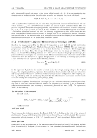 3.4. TOMO-PIV CHAPTER 3. FLOW MEASUREMENT TECHNIQUES
order polynomial is nearly the same. After vector validation and a 3 × 3 × 3 vector smoothening the
disparity map is used to optimise the calibration set and a new mapping function is calculated:
M
i (X, Y, Z) = Mi(X, Y, Z) − di(X, Y, Z) (3.38)
After an update of the calibration set, the same steps are performed, which are described above but now
with a smaller ±max and a lower threshold such that the number of ghost particles reduces. This also
provides a rejection criteria for overlapping particles. The amount of sub-volumes is increased to typically
(nx, ny, nz) = (9, 7, 7) = (6.7 mm, 5.7 mm, 0.86 mm) such that the amount of ﬁtting points is increased.
This iterative procedure is carried out until the disparity is approximately zero which means that the
three lines of sight of all the cameras intersect in a single point in the measurement domain. Therefore,
the ﬁnal outcome of the self-calibration is an improved deﬁnition of the mapping of the measurement
domain coordinate system on the image plane coordinate system.
3.4.2 Multiplicative Algebraic Reconstruction Technique (MART)
Based on the images captured by the diﬀerent viewing points, a most likely 3D particle distribution
is determined using Multiplicative Algebraic Reconstruction Technique (MART). The raw images are
pre-processed before the reconstruction of the particle distribution is calculated. The background is
subtracted in two steps. First, the average of the images before the run image are subtracted. After
that, a non linear Subtract Sliding Minimum 5 × 5 ﬁlter is used. Based on the pre-processed images, the
particle distribution during the run is reconstructed. The measurement volume is therefore subdivided in
voxels which have the dimensions of a pixel. The projection of this intensity on an image pixel, returns
a pixel intensity which is expressed by the following relation:
I(xi, yi) =

j∈Ni
wi,jE(Xj, Yj, Zj) (3.39)
In this expression Ni indicates the number of voxels on the line of sight corresponding to the ith
pixel
(xi, yi). The weighting matrix wij represents the contribution of each voxel to each pixel and is therefore
only a dependent on the camera orientation and measurement volume conﬁguration. The weighting ma-
trix wij is build up with row wise having the pixels for the deﬁned camera and column wise the voxels
which are seen by the corresponding pixels [Elsinga, 2008].
Multiplicative Algebraic Reconstruction Technique (MART) involves iteratively correcting the inten-
sity value in each voxel until the diﬀerence between the projected pixel intensity

j WijIk
j and the kth
iteration and the recorded pixel intensity Pi is minimised [Atkinson and Soria, 2009]. The algorithm of
MART is the following:
for each pixel in each camera i
for each voxel j
E(Xj, Yj, Zj)k+1
= E(Xj, Yj, Zj)k

I(xi, yi)

j∈Ni
wi,jE(Xj, Yj, Zj)k
µwi,j
(3.40)
end loop voxel
end loop pixel
This reconstruction technique updates the element E(X, Y, Z) by looking at the ratio of the measured
pixel intensity I(xi, yi) with the projection of the current element

j∈Ni
wi,jE(Xj, Yj, Zj). The exponent
ensures that only the elements in E(X, Y, Z) that aﬀects the ith
pixel are updated [Elsinga, 2008].
Ghost particles
Ghost particles are a consequence of the non-uniqueness of the solution found of the inverse problem
given in equation 3.39. In ﬁgure 3.23, the existence of ghost particles is further elaborated. Red indicates
MSc. Thesis 32 D. Ekelschot, 1 2 6 6 3 0 6
 