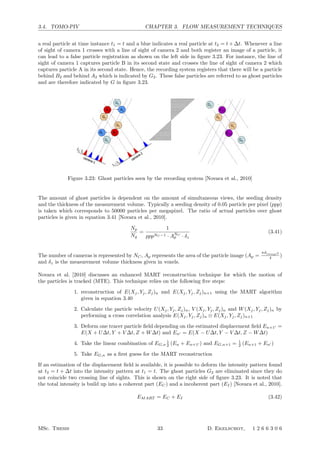 3.4. TOMO-PIV CHAPTER 3. FLOW MEASUREMENT TECHNIQUES
a real particle at time instance t1 = t and a blue indicates a real particle at t2 = t + ∆t. Whenever a line
of sight of camera 1 crosses with a line of sight of camera 2 and both register an image of a particle, it
can lead to a false particle registration as shown on the left side in ﬁgure 3.23. For instance, the line of
sight of camera 1 captures particle B in its second state and crosses the line of sight of camera 2 which
captures particle A in its second state. Hence, the recording system registers that there will be a particle
behind B2 and behind A2 which is indicated by G2. These false particles are referred to as ghost particles
and are therefore indicated by G in ﬁgure 3.23.
Figure 3.23: Ghost particles seen by the recording system [Novara et al., 2010]
The amount of ghost particles is dependent on the amount of simultaneous views, the seeding density
and the thickness of the measurement volume. Typically a seeding density of 0.05 particle per pixel (ppp)
is taken which corresponds to 50000 particles per megapixel. The ratio of actual particles over ghost
particles is given in equation 3.41 [Novara et al., 2010].
Np
Ng
=
1
pppNC −1 · ANC
p · δz
(3.41)
The number of cameras is represented by NC, Ap represents the area of the particle image (Ap =
πdimage2
4 )
and δz is the measurement volume thickness given in voxels.
Novara et al. [2010] discusses an enhanced MART reconstruction technique for which the motion of
the particles is tracked (MTE). This technique relies on the following ﬁve steps:
1. reconstruction of E(Xj, Yj, Zj)n and E(Xj, Yj, Zj)n+1 using the MART algorithm
given in equation 3.40
2. Calculate the particle velocity U(Xj, Yj, Zj)n, V (Xj, Yj, Zj)n and W(Xj, Yj, Zj)n by
performing a cross correlation analysis E(Xj, Yj, Zj)n ⊗ E(Xj, Yj, Zj)n+1
3. Deform one tracer particle ﬁeld depending on the estimated displacement ﬁeld En+1 =
E(X + U∆t, Y + V ∆t, Z + W∆t) and En = E(X − U∆t, Y − V ∆t, Z − W∆t)
4. Take the linear combination of EG,n
1
2 (En + En+1 ) and EG,n+1 = 1
2 (En+1 + En )
5. Take EG,n as a ﬁrst guess for the MART reconstruction
If an estimation of the displacement ﬁeld is available, it is possible to deform the intensity pattern found
at t2 = t + ∆t into the intensity pattern at t1 = t. The ghost particles G2 are eliminated since they do
not coincide two crossing line of sights. This is shown on the right side of ﬁgure 3.23. It is noted that
the total intensity is build up into a coherent part (EC) and a incoherent part (EI) [Novara et al., 2010].
EMART = EC + EI (3.42)
MSc. Thesis 33 D. Ekelschot, 1 2 6 6 3 0 6
 