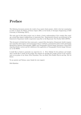 Preface
The following document presents the results of my master thesis project, which is the last examination
in order to obtain the Master of Science degree (MSc) at the faculty of Aerospace Engineering at Delft
University of Technology (DUT).
The main goal of this thesis project was to obtain a better understanding of the complex ﬂow topol-
ogy around ﬂap shaped conﬁgurations in hypersonic ﬂow. Experimental research was performed in the
framework of hypersonic double compression ramp ﬂow in the Hypersonic Test Facility Delft (HTFD).
This document is divided into three main parts: a general ﬂow description of hypersonic double compres-
sion ramp ﬂow where theory and measurement data is combined, a presentation of the results obtained by
Quantitative Infrared Thermography (QIRT) and Tomographic Particle Image Velocimetry (Tomo-PIV)
regarding G¨ortler vortices and the validation of the application of Tomographic Particle Image Velocime-
try in the HTFD.
I would like to thank in particular my supervisor dr. ir. Ferry Schrijer for his guidance and insight.
Also I would like to thank all the people who assisted me through the (tough) process of the measure-
ment set-up phase of my thesis, Peter Duyndam, Nico van Beek, Frits Donker Duyvis and Ing. Eric de
Keizer.
To my parents and Tatiana, many thanks for your support.
Dirk Ekelschot
i
 