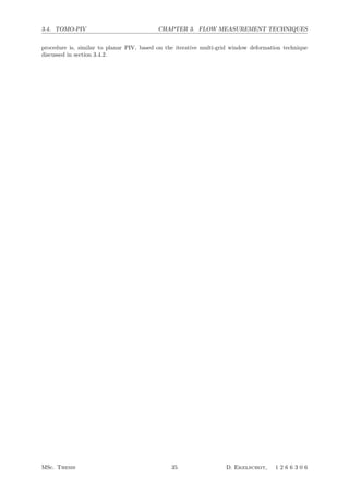 3.4. TOMO-PIV CHAPTER 3. FLOW MEASUREMENT TECHNIQUES
procedure is, similar to planar PIV, based on the iterative multi-grid window deformation technique
discussed in section 3.4.2.
MSc. Thesis 35 D. Ekelschot, 1 2 6 6 3 0 6
 