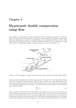 Chapter 4
Hypersonic double compression
ramp ﬂow
In this chapter, the characteristic features of hypersonic double compression ramp ﬂow are discussed.
Topics of interest within the framework of hypersonic double compression ramp ﬂow are shock wave
interaction, boundary layer separation and reattachment, and the formation of G¨ortler vortices. Both
theoretical tools and ﬂow measurement techniques (Schlieren and PIV) are used to obtain more insight
of these topics. A typical ﬂow topology of a single compression ramp is given in ﬁgure 4.1.
Figure 4.1: Flow topology for a single compression ramp. Figure taken from Arnal and Delery [2004]
In supersonic ﬂows, disturbances in the ﬂow domain cannot travel upstream. The oblique shock relations
tell us that the pressure increases whenever the ﬂow passes a shock. As a result, the pressure on the
second ramp is higher than at the ﬁrst ramp. The streamwise pressure rise is also present in the boundary
layer. From hypersonic boundary layer theory it is derived that the pressure gradient in normal direction
is zero [Anderson, 2006]:
∂p
∂y
= 0 (4.1)
Hence, equation 4.1 dictates that the local pressure in the boundary layer is equal to the local pressure
in the isentropic ﬂow domain normal to the surface of the model. As a result it can be stated that the
pressure in the boundary layer at the second ramp is higher than at the ﬁrst ramp since the pressure is
increased due to the large second ramp angle. Due to the subsonic incompressible regime in the boundary
layer (no-slip condition at the wall), disturbances can travel upstream in the boundary layer. The velocity
36
 