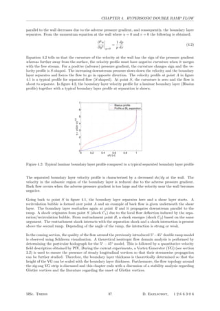 CHAPTER 4. HYPERSONIC DOUBLE RAMP FLOW
parallel to the wall decreases due to the adverse pressure gradient, and consequently, the boundary layer
separates. From the momentum equation at the wall where u = 0 and v = 0 the following is obtained:
∂2
u
∂y2




y=0
=
1
µ
dp
dx
(4.2)
Equation 4.2 tells us that the curvature of the velocity at the wall has the sign of the pressure gradient
whereas further away from the surface, the velocity proﬁle must have negative curvature when it merges
with the free stream. For a positive (adverse) pressure gradient, the curvature changes sign and the ve-
locity proﬁle is S-shaped. The increasing downstream pressure slows down the velocity and the boundary
layer separates and forces the ﬂow to go in opposite direction. The velocity proﬁle at point A in ﬁgure
4.1 is a typical proﬁle for separated ﬂow (S-shaped). At point S, the curvature is zero and the ﬂow is
about to separate. In ﬁgure 4.2, the boundary layer velocity proﬁle for a laminar boundary layer (Blasius
proﬁle) together with a typical boundary layer proﬁle at separation is shown.
0 0.2 0.4 0.6 0.8 1
0
1
2
3
4
5
6
7
u/U [−]
η=y(U(νx))
1/2
Blasius profile
Profile at BL separation
Figure 4.2: Typical laminar boundary layer proﬁle compared to a typical separated boundary layer proﬁle
The separated boundary layer velocity proﬁle is characterised by a decreased du/dy at the wall. The
velocity in the subsonic region of the boundary layer is reduced due to the adverse pressure gradient.
Back ﬂow occurs when the adverse pressure gradient is too large and the velocity near the wall becomes
negative.
Going back to point S in ﬁgure 4.1, the boundary layer separates here and a shear layer starts. A
recirculation bubble is formed over point A and an example of back ﬂow is given underneath the shear
layer. The boundary layer reattaches again at point R and it propagates downstream parallel to the
ramp. A shock originates from point S (shock C1) due to the local ﬂow deﬂection induced by the sepa-
ration/recirculation bubble. From reattachment point R, a shock emerges (shock C2) based on the same
argument. The reattachment shock interacts with the separation shock and a shock interaction is present
above the second ramp. Depending of the angle of the ramp, the interaction is strong or weak.
In the coming section, the quality of the ﬂow around the previously introduced 5◦
−45◦
double ramp model
is observed using Schlieren visualisation. A theoretical isentropic ﬂow domain analysis is performed by
determining the particular hodograph for the 5◦
− 45◦
model. This is followed by a quantitative velocity
ﬁeld description obtained by PIV. During the current experiments, a Vortex Generator (VG) (see section
2.2) is used to ensure the presence of steady longitudinal vortices so that their streamwise propagation
can be further studied. Therefore, the boundary layer thickness is theoretically determined so that the
height of the VG can be scaled with the boundary layer thickness. Furthermore, the ﬂow topology around
the zig-zag VG strip is discussed and this chapter ends with a discussion of a stability analysis regarding
G¨ortler vortices and the literature regarding the onset of G¨ortler vortices.
MSc. Thesis 37 D. Ekelschot, 1 2 6 6 3 0 6
 