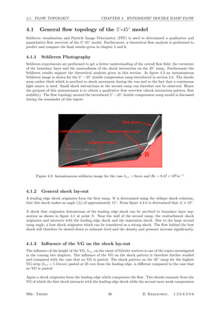 4.1. FLOW TOPOLOGY CHAPTER 4. HYPERSONIC DOUBLE RAMP FLOW
4.1 General ﬂow topology of the 5◦
-45◦
model
Schlieren visualisation and Particle Image Velocimetry (PIV) is used to determined a qualitative and
quantitative ﬂow overview of the 5◦
-45◦
model. Furthermore, a theoretical ﬂow analysis is performed to
predict and compare the ﬁnal results given in chapter 5 and 6.
4.1.1 Schlieren Photography
Schlieren experiments are performed to get a better understanding of the overall ﬂow ﬁeld, the curvature
of the boundary layer and the unsteadiness of the shock interaction on the 45◦
ramp. Furthermore the
Schlieren results support the theoretical analysis given in this section. In ﬁgure 4.3 an instantaneous
Schlieren image is shown for the 5◦
−45◦
double compression ramp introduced in section 2.2. The shocks
seem rather thick which is ascribed to shock movement during the run and to the fact that a continuous
light source is used. Small shock interactions at the second ramp can therefore not be observed. Hence
the purpose of this measurement is to obtain a qualitative ﬂow overview (shock interaction pattern, ﬂow
stability). The ﬂow topology around the introduced 5◦
−45◦
double compression ramp model is discussed
during the remainder of this report.
Figure 4.3: Instantaneous schlieren image for the case hzz = 0mm and Re = 8.47 × 106
m−1
4.1.2 General shock lay-out
A leading edge shock originates form the ﬁrst ramp. It is determined using the oblique shock relations,
that this shock makes an angle (βl) of approximately 11◦
. From ﬁgure 4.3 it is determined that βl ≈ 12◦
.
A shock that originates downstream of the leading edge shock can be ascribed to boundary layer sep-
aration as shown in ﬁgure 4.1 at point S. Near the wall of the second ramp, the reattachment shock
originates and interacts with the leading edge shock and the separation shock. Due to the large second
ramp angle, a bow shock originates which can be considered as a strong shock. The ﬂow behind the bow
shock will therefore be slowed down to subsonic level and the density and pressure increase signiﬁcantly.
4.1.3 Inﬂuence of the VG on the shock lay-out
The inﬂuence of the height of the VG, hzz, on the onset of G¨ortler vortices is one of the topics investigated
in the coming two chapters. The inﬂuence of the VG on the shock pattern is therefore further studied
and compared with the case that no VG is pasted. The shock pattern on the 45◦
ramp for the highest
VG strip (hzz = 1.15mm) pasted at 25 mm from the leading edge, is diﬀerent compared to the case that
no VG is pasted.
Again a shock originates form the leading edge which compresses the ﬂow. Two shocks emanate from the
VG of which the ﬁrst shock interacts with the leading edge shock while the second more weak compression
MSc. Thesis 38 D. Ekelschot, 1 2 6 6 3 0 6
 
