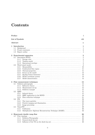 Contents
Preface i
List of Symbols viii
Abstract x
1 Introduction 1
1.1 Background . . . . . . . . . . . . . . . . . . . . . . . . . . . . . . . . . . . . . . . . . . . . 1
1.2 Project statement . . . . . . . . . . . . . . . . . . . . . . . . . . . . . . . . . . . . . . . . . 3
1.3 Report outline . . . . . . . . . . . . . . . . . . . . . . . . . . . . . . . . . . . . . . . . . . 4
2 Experimental apparatus 5
2.1 Description HTFD . . . . . . . . . . . . . . . . . . . . . . . . . . . . . . . . . . . . . . . . 5
2.1.1 Storage tube . . . . . . . . . . . . . . . . . . . . . . . . . . . . . . . . . . . . . . . 5
2.1.2 Tandem nozzle . . . . . . . . . . . . . . . . . . . . . . . . . . . . . . . . . . . . . . 7
2.1.3 Operational envelope . . . . . . . . . . . . . . . . . . . . . . . . . . . . . . . . . . . 8
2.2 Wind tunnel model . . . . . . . . . . . . . . . . . . . . . . . . . . . . . . . . . . . . . . . . 8
2.2.1 Measurability . . . . . . . . . . . . . . . . . . . . . . . . . . . . . . . . . . . . . . . 10
2.2.2 Undisturbed ﬂow region . . . . . . . . . . . . . . . . . . . . . . . . . . . . . . . . . 11
2.2.3 Thermal properties . . . . . . . . . . . . . . . . . . . . . . . . . . . . . . . . . . . . 11
2.2.4 Forces on the model . . . . . . . . . . . . . . . . . . . . . . . . . . . . . . . . . . . 12
2.2.5 Zig-Zag Vortex Generator . . . . . . . . . . . . . . . . . . . . . . . . . . . . . . . . 13
2.2.6 Model coordinate system . . . . . . . . . . . . . . . . . . . . . . . . . . . . . . . . 13
2.2.7 Model characteristics . . . . . . . . . . . . . . . . . . . . . . . . . . . . . . . . . . . 14
3 Flow measurement techniques 15
3.1 Schlieren photography . . . . . . . . . . . . . . . . . . . . . . . . . . . . . . . . . . . . . . 15
3.1.1 Refractive theory . . . . . . . . . . . . . . . . . . . . . . . . . . . . . . . . . . . . . 15
3.1.2 Measurement set-up . . . . . . . . . . . . . . . . . . . . . . . . . . . . . . . . . . . 15
3.1.3 Schlieren example . . . . . . . . . . . . . . . . . . . . . . . . . . . . . . . . . . . . 17
3.2 QIRT . . . . . . . . . . . . . . . . . . . . . . . . . . . . . . . . . . . . . . . . . . . . . . . 17
3.2.1 Infrared theory . . . . . . . . . . . . . . . . . . . . . . . . . . . . . . . . . . . . . . 17
3.2.2 QIRT application in the HTFD . . . . . . . . . . . . . . . . . . . . . . . . . . . . . 19
3.2.3 Data reduction technique . . . . . . . . . . . . . . . . . . . . . . . . . . . . . . . . 21
3.3 PIV . . . . . . . . . . . . . . . . . . . . . . . . . . . . . . . . . . . . . . . . . . . . . . . . 23
3.3.1 The tracer particles . . . . . . . . . . . . . . . . . . . . . . . . . . . . . . . . . . . 23
3.3.2 Particle imaging and illumination . . . . . . . . . . . . . . . . . . . . . . . . . . . . 25
3.3.3 Image processing . . . . . . . . . . . . . . . . . . . . . . . . . . . . . . . . . . . . . 27
3.4 Tomo-PIV . . . . . . . . . . . . . . . . . . . . . . . . . . . . . . . . . . . . . . . . . . . . . 29
3.4.1 Calibration . . . . . . . . . . . . . . . . . . . . . . . . . . . . . . . . . . . . . . . . 30
3.4.2 Multiplicative Algebraic Reconstruction Technique (MART) . . . . . . . . . . . . . 32
4 Hypersonic double ramp ﬂow 36
4.1 Flow topology . . . . . . . . . . . . . . . . . . . . . . . . . . . . . . . . . . . . . . . . . . . 38
4.1.1 Schlieren Photography . . . . . . . . . . . . . . . . . . . . . . . . . . . . . . . . . . 38
4.1.2 General shock lay-out . . . . . . . . . . . . . . . . . . . . . . . . . . . . . . . . . . 38
4.1.3 Inﬂuence of the VG on the shock lay-out . . . . . . . . . . . . . . . . . . . . . . . . 38
ii
 