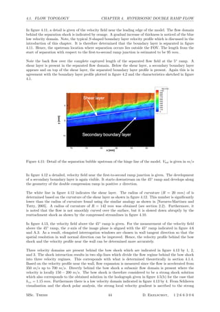 4.1. FLOW TOPOLOGY CHAPTER 4. HYPERSONIC DOUBLE RAMP FLOW
In ﬁgure 4.11, a detail is given of the velocity ﬁeld near the leading edge of the model. The ﬂow domain
behind the separation shock is indicated by orange. A gradual increase of thickness is noticed of the blue
low velocity domain. Note, the typical S-shaped boundary layer velocity proﬁle which is discussed in the
introduction of this chapter. It is therefore determined that the boundary layer is separated in ﬁgure
4.11. Hence, the upstream location where separation occurs lies outside the FOV. The length from the
start of separation with respect to the ﬁrst-to-second ramp junction is estimated to be 95 mm.
Note the back ﬂow over the complete captured length of the separated ﬂow ﬁeld at the 5◦
ramp. A
shear layer is present in the separated ﬂow domain. Below the shear layer, a secondary boundary layer
appears and on top of the shear layer, the separated boundary layer proﬁle is present. Again this is in
agreement with the boundary layer proﬁle plotted in ﬁgure 4.2 and the characteristics sketched in ﬁgure
4.1.
Figure 4.11: Detail of the separation bubble upstream of the hinge line of the model. Vtot is given in m/s
In ﬁgure 4.12 a detailed, velocity ﬁeld near the ﬁrst-to-second ramp junction is given. The development
of a secondary boundary layer is again visible. It starts downstream on the 45◦
ramp and develops along
the geometry of the double compression ramp in positive x direction.
The white line in ﬁgure 4.12 indicates the shear layer. The radius of curvature (R = 20 mm) of is
determined based on the curvature of the shear layer as shown in ﬁgure 4.12. This number is signiﬁcantly
lower than the radius of curvature found using the similar analogy as shown in [Navarro-Martinez and
Tutty, 2005]. A radius of curvature of R = 142 mm was obtained (see section 2.2). Furthermore, it
is noted that the ﬂow is not smoothly curved over the surface, but it is slowed down abruptly by the
reattachment shock as shown by the compressed streamlines in ﬁgure 4.10.
In ﬁgure 4.13, the velocity ﬁeld above the 45◦
ramp is given. For the measurement of the velocity ﬁeld
above the 45◦
ramp, the x-axis of the image plane is aligned with the 45◦
ramp indicated in ﬁgure 4.6
and A.3. As a result, elongated interrogation windows are chosen in wall tangent direction so that the
spatial resolution in wall normal direction can be improved. Hence, the velocity proﬁle behind the bow
shock and the velocity proﬁle near the wall can be determined more accurately.
Three velocity domains are present behind the bow shock which are indicated in ﬁgure 4.13 by 1, 2,
and 3. The shock interaction results in two slip lines which divide the ﬂow regime behind the bow shock
into three velocity regimes. This corresponds with what is determined theoretically in section 4.1.4.
Based on the velocity proﬁle near the wall, ﬂow expansion is measured since the ﬂow is accelerated from
350 m/s up to 700 m/s. Directly behind the bow shock a subsonic ﬂow domain is present where the
velocity is locally 150 − 200 m/s. The bow shock is therefore considered to be a strong shock solution
which also corresponds to the obtained solution in the hodograph given in ﬁgure 4.5(b) for the case that
hzz = 1.15 mm. Furthermore there is a low velocity domain indicated in ﬁgure 4.13 by 4. From Schlieren
visualisation and the shock polar analysis, the strong local velocity gradient is ascribed to the strong
MSc. Thesis 44 D. Ekelschot, 1 2 6 6 3 0 6
 