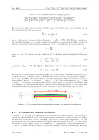 4.2. RTM CHAPTER 4. HYPERSONIC DOUBLE RAMP FLOW
Table 4.3: Flow conditions behind the leading edge shock
M1 pt,1 [Pa] Tt,1 [K] T1 [K] p1 [Pa] ρ1 [kg/m3
]
6.48 26.3 × 105
579 61 1.02 × 103
5.81 × 10−3
The ratio between the wall temperature and the temperature at the edge of the boundary layer is
determined using the following equation:
Tw
Te
= 1 + r
γ − 1
2
M2
1 (4.10)
where r is the recovery factor and taken to be equal to r =
√
Pr =
√
0.71 = 0.83. The ﬂow conditions at
the edge of the boundary layer are taken equal to the conditions downstream of the oblique shock. The
reference density is now determined assuming dp/dy = 0 (p∗
= p∞) and using the equation of state:
ρ∗
=
p∞
RT∗
(4.11)
where p∞ = p1. The reference viscosity coeﬃcient, µ∗
, is calculated using Sutherlands law [Anderson,
2006]:
µ∗
µr
=

T∗
Tr
3
2

Tr + S
T∗ + S

(4.12)
In equation 4.12, µr = 1.789 × 10−5 kg
ms , Tr = 288K and S = 110. The velocity behind the shock is given
by:
Ue = M1a1 = M1

γRT1 (4.13)
At this point, the reference Reynolds number and thus the local boundary layer thickness can be evaluated
based on equation 4.8.. In this analysis, x starts from the leading edge and runs parallel with respect to
the 5◦
ramp. The VG is introduced at 25 mm from the leading edge at which the boundary thickness is
approximately 1.45 mm. The maximum VG height is hzz = 1.15 mm and therefore (hzz/δ)max = 0.92.
In ﬁgure 4.14 a detail of the boundary layer thickness is plotted against the streamwise coordinate x (blue
line). In ﬁgure 4.14, the available VG heights are indicated with diﬀerent colours in the same ﬁgure. This
is done to show the size of the roughness element compared to the local boundary layer thickness.
Figure 4.14: The boundary layer thickness plotted against the streamwise coordinate s
4.2.2 Streamwise heat transfer distribution
In chapter 3 the quantity qs is introduced which represents the surface heat ﬂux. This quantity is
numerically determined based on the measured temperature distribution as shown in section 3.2. During
the discussion of the results obtained using QIRT, typical heat transfer maps are presented. For now,
the theoretically obtained surface heat ﬂux is compared with the measured heat ﬂux. The heat transfer
distribution is given in ﬁgure 4.15 for the case that no VG is applied and a Reynolds number of Re =
14×106
[m−1
]. The RTM is used to evaluate the Stanton number for a laminar boundary layer. According
MSc. Thesis 47 D. Ekelschot, 1 2 6 6 3 0 6
 