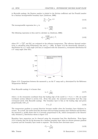 4.2. RTM CHAPTER 4. HYPERSONIC DOUBLE RAMP FLOW
to Reynolds analogy, the Stanton number is related to the friction coeﬃcient and the Prandtl number
for a laminar incompressible boundary layer [Anderson, 2006]:
ch
Cf
=
1
2
Pr−2/3
(4.14)
The incompressible expression for cf is:
cf =
0.664
√
Rex
(4.15)
The following expression is then used to calculate c∗
h [Anderson, 2006]:
c∗
h =
0.332

Re∗
x
(Pr∗
)− 2
3 . (4.16)
where Pr∗
= µ∗
cp∗
k∗ and Re∗
x are evaluated at the reference temperature. The reference thermal conduc-
tivity is calculated using Sutherland’s law and c∗
p = 1004. In ﬁgure 4.15 the theoretically obtained ch
distribution for a 5◦
ramp angle (red line) is compared with the measured ch streamwise distribution for
a 5◦
ramp angle (blue line).
0 50 100 150
0
0.005
0.01
0.015
0.02
x [mm]
c
h
[−]
Reference Temperature Method
Measurement
Figure 4.15: Comparison between the measured ch on the 5◦
ramp and ch determined by the Reference
Temperature Method
From Reynolds analogy it is known that:
ch ∝
1
√
Res
(4.17)
where s is the streamwise coordinate from the leading edge of the model (s = 0 at x = 150, see model
coordinate system deﬁned in section 2.2). From this point, the measured streamwise heat ﬂux map
correspond nicely with Reynolds analogy. The boundary layer is thin at the leading edge and grows
proportionally with
√
s:
δ ∝
√
s (4.18)
The temperature gradient in normal direction becomes smaller when the boundary layer thickness in-
creases. As a result, the surface heat ﬂux decreases with increasing boundary layer thickness and therefore,
the measured ch proﬁle shows that it is inversely proportional to Res which corresponds to the theoreti-
cally obtained ch distribution shown in ﬁgure 4.15.
Boundary layer separation can be observed using the streamwise heat ﬂux distribution. From ﬁgure
4.2 it is known that the du/dy decreases for a laminar boundary layer when an adverse pressure gradient
is present and the boundary layer tends to separate. The friction force decreases since:
Cf =
τw
1
2 ρu2
e
(4.19)
MSc. Thesis 48 D. Ekelschot, 1 2 6 6 3 0 6
 