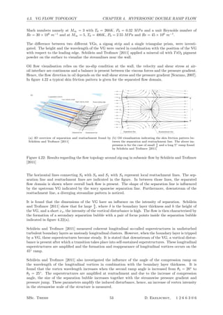 4.3. VG FLOW TOPOLOGY CHAPTER 4. HYPERSONIC DOUBLE RAMP FLOW
Mach numbers namely at M∞ = 3 with T0 = 260K, P0 = 0.32 MPa and a unit Reynolds number of
Re = 30 × 106
m−1
and at M∞ = 5, T0 = 400K, P0 = 2.55 MPa and Re = 45 × 106
m−1
.
The diﬀerence between two diﬀerent VGs, a zigzag strip and a single triangular prism, were investi-
gated. The height and the wavelength of the VG were varied in combination with the position of the VG
with respect to the leading edge. Sch¨ulein and Troﬁmov [2011] applied a mineral oil with TiO2 pigment
powder on the surface to visualize the streamlines near the wall.
Oil ﬂow visualisation relies on the no-slip condition at the wall, the velocity and shear stress at air-
oil interface are continuous and a balance is present between the viscous forces and the pressure gradient.
Hence, the ﬂow direction in oil depends on the wall shear stress and the pressure gradient [Scarano, 2007].
In ﬁgure 4.22 a typical skin friction pattern is given for the separated ﬂow domain.
14 E. Sch¨ulein and V. M. Troﬁmov
Triangular prism
Wake vortex pair
Low-velocity streak
High-velocity streak
Turbulent wedges
Longitudinal vortices
Low-velocity streak
High-velocity streak Ramp leading edge
B
A
B
Separation line Reattachment line
Horseshoe vortex pair(a)
(b)
Figure 9. Proposed eﬀect of single prism-type vortex generator. (a) Estimated eﬀect of
longitudinal disturbances, generated by the triangular prism, on the laminar–turbulent
transition. (b) Further development of the vortical disturbances, leading to the formation
of longitudinal vortices near the separation region.
3.3. Inﬂuence of the relative size of a single LPVG on the downstream ﬂow topology
The vortical structure in the presence of a triangular-prism VG and its assumed eﬀect
on the ﬂow topology generated far downstream near the ramp are sketched in ﬁgure 9.
Figure 9(a) demonstrates the estimated eﬀect of longitudinal disturbances, generated
by the triangular prism, on the laminar–turbulent transition process via generation,
growth and breakdown of steady streamwise streaks in the laminar boundary layer
with formation of turbulent wedges.
In the next stage of the ﬂow development (ﬁgure 9b), the existing vortical
disturbances start a new self-sustaining process in the turbulent boundary layer, which
is accompanied by formation and ampliﬁcation of steady streaky superstructures,
leading ﬁnally to the reappearance of longitudinal vortices in the ramp ﬂow. In some
sense, each vortex pair induced near the reattachment region on the ramp is a child of
a vortex pair, which was generated originally by the VG or by the roughness element
near the leading edge.
(a) 3D overview of separation and reattachment found by
Sch¨ulein and Troﬁmov [2011]
16 E. Sch¨ulein and V. M. Troﬁmov
S3
N1 N2
S2
S4
S1
Separation line Reattachment line
S3
N4
N3
N1
S5
N2
S6
S2
S4
S1
Separation line Reattachment line
S5
N2
N1
S1
N3
S2
S4
S3
Reattachment lineSeparation line
λ
λ
λ
Figure 10. Interpretation of the skin-friction pattern in the separation region of the ramp ﬂow
obtained experimentally. The sketches presented correspond to, from top to bottom, streaky
disturbances of increasing amplitude in the upstream boundary layer. This eﬀect was achieved
in the experiments by variation of the parameters hg and xs: higher hg and shorter xs cause
more intense disturbances.
(b) Oil visualization indicating the skin friction pattern be-
tween the separation and reattachment line. The above im-
pression is for the case of small λ
δ
and a long 5◦ ramp found
by Sch¨ulein and Troﬁmov [2011]
Figure 4.22: Results regarding the ﬂow topology around zig-zag in subsonic ﬂow by Sch¨ulein and Troﬁmov
[2011]
The horizontal lines connecting S2 with S4 and S1 with S3 represent local reattachment lines. The sep-
aration line and reattachment lines are indicated in the ﬁgure. In between those lines, the separated
ﬂow domain is shown where overall back ﬂow is present. The shape of the separation line is inﬂuenced
by the upstream VG indicated by the wavy spanwise separation line. Furthermore, downstream of the
reattachment line, a diverging streamline pattern is noticed.
It is found that the dimensions of the VG have an inﬂuence on the intensity of separation. Sch¨ulein
and Troﬁmov [2011] show that for large h
δ , where δ is the boundary layer thickness and h the height of
the VG, and a short xs, the intensity of the vortical disturbance is high. The ﬂow is then characterised by
the formation of a secondary separation bubble with a pair of focus points inside the separation bubble
indicated in ﬁgure 4.22(a).
Sch¨ulein and Troﬁmov [2011] measured coherent longitudinal so-called superstructures in undisturbed
turbulent boundary layers as unsteady longitudinal clusters. However, when the boundary layer is tripped
by a VG, these superstructures become steady. It is stated that downstream of the VG, a vortical distur-
bance is present after which a transition takes place into self-sustained superstructures. These longitudinal
superstructures are ampliﬁed and the formation and reappearance of longitudinal vortices occurs on the
45◦
ramp.
Sch¨ulein and Troﬁmov [2011] also investigated the inﬂuence of the angle of the compression ramp on
the wavelength of the longitudinal vortices in combination with the boundary layer thickness. It is
found that the vortex wavelength increases when the second ramp angle is increased from θ2 = 20◦
to
θ2 = 25◦
. The superstructures are ampliﬁed at reattachment and due to the increase of compression
angle, the size of the separation bubble increases together with the streamwise pressure gradient and
pressure jump. These parameters amplify the induced disturbance, hence, an increase of vortex intensity
in the streamwise scale of the structure is measured.
MSc. Thesis 53 D. Ekelschot, 1 2 6 6 3 0 6
 