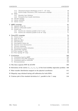 CONTENTS CONTENTS
4.1.4 Theoretical pressure distribution on the 5◦
− 45◦
ramp . . . . . . . . . . . . . . . . 39
4.1.5 Particle Image Velocimetry (PIV) measurement campaign . . . . . . . . . . . . . . 41
4.2 RTM . . . . . . . . . . . . . . . . . . . . . . . . . . . . . . . . . . . . . . . . . . . . . . . . 46
4.2.1 Boundary layer thickness . . . . . . . . . . . . . . . . . . . . . . . . . . . . . . . . 46
4.2.2 Streamwise heat transfer distribution . . . . . . . . . . . . . . . . . . . . . . . . . . 47
4.3 VG ﬂow topology . . . . . . . . . . . . . . . . . . . . . . . . . . . . . . . . . . . . . . . . . 50
4.4 G¨ortler instability . . . . . . . . . . . . . . . . . . . . . . . . . . . . . . . . . . . . . . . . 54
4.5 G¨ortler vortices . . . . . . . . . . . . . . . . . . . . . . . . . . . . . . . . . . . . . . . . . . 57
5 QIRT campaign 61
5.1 Inﬂuence of the VG . . . . . . . . . . . . . . . . . . . . . . . . . . . . . . . . . . . . . . . . 61
5.2 Inﬂuence of Reynolds number . . . . . . . . . . . . . . . . . . . . . . . . . . . . . . . . . . 63
5.3 Growth rate . . . . . . . . . . . . . . . . . . . . . . . . . . . . . . . . . . . . . . . . . . . . 66
5.3.1 Growth rate evaluation parallel to the 5◦
ramp . . . . . . . . . . . . . . . . . . . . 67
5.3.2 Growth rate evaluation parallel to the 45◦
ramp . . . . . . . . . . . . . . . . . . . 71
6 Tomo-PIV campaign 74
6.1 Camera set-up . . . . . . . . . . . . . . . . . . . . . . . . . . . . . . . . . . . . . . . . . . 74
6.2 Laser set-up . . . . . . . . . . . . . . . . . . . . . . . . . . . . . . . . . . . . . . . . . . . . 76
6.3 Refractive eﬀect . . . . . . . . . . . . . . . . . . . . . . . . . . . . . . . . . . . . . . . . . . 78
6.4 Self-calibration . . . . . . . . . . . . . . . . . . . . . . . . . . . . . . . . . . . . . . . . . . 82
6.5 Interrogation volume size . . . . . . . . . . . . . . . . . . . . . . . . . . . . . . . . . . . . 83
6.6 Spurious vector determination . . . . . . . . . . . . . . . . . . . . . . . . . . . . . . . . . . 84
6.7 Accuracy estimation . . . . . . . . . . . . . . . . . . . . . . . . . . . . . . . . . . . . . . . 84
6.8 Reconstruction quality estimation . . . . . . . . . . . . . . . . . . . . . . . . . . . . . . . . 87
6.9 General ﬂow topology . . . . . . . . . . . . . . . . . . . . . . . . . . . . . . . . . . . . . . 88
6.10 Flow topology 5◦
ramp . . . . . . . . . . . . . . . . . . . . . . . . . . . . . . . . . . . . . . 89
6.11 Flow topology 45◦
ramp . . . . . . . . . . . . . . . . . . . . . . . . . . . . . . . . . . . . . 92
7 Conclusions 100
7.1 Conclusions based on QIRT . . . . . . . . . . . . . . . . . . . . . . . . . . . . . . . . . . . 100
7.2 Conclusions Tomo-PIV application . . . . . . . . . . . . . . . . . . . . . . . . . . . . . . . 101
7.3 Conclusions based on Tomo-PIV . . . . . . . . . . . . . . . . . . . . . . . . . . . . . . . . 102
7.4 Recommendations . . . . . . . . . . . . . . . . . . . . . . . . . . . . . . . . . . . . . . . . 103
A The three separate FOV for 2C-PIV 105
B Derivation of the entries (L11, L12, L21, L22) of the local stability eigenvalue problem 109
C Heat transfer distribution mapped on the physical coordinates 111
D Disparity map obtained during self calibration for both FOVs 117
E Contour plot of the standard deviation in Vx parallel to the 5◦
ramp 118
MSc. Thesis iii D. Ekelschot, 1 2 6 6 3 0 6
 