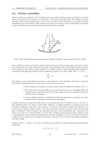 4.4. G ¨ORTLER INSTABILITY CHAPTER 4. HYPERSONIC DOUBLE RAMP FLOW
4.4 G¨ortler instability
G¨ortler vortices are induced by the centrifugal forces associated with the change in direction of motion
forced on the ﬂuid by the geometry of the surface. The viscous boundary layer ﬂow fulﬁlls the no-slip
condition when a ﬂow propagates over a wall. The curvature of the wall leads to an unstable situation
depending on the local velocity proﬁle and the local radius of curvature. Figure 4.23 presents an example
of the contradictory ﬂow situation which induces the G¨ortler instability:
Annu.Rev.FluidMech.1994.26:379-409.Downloadedfromww
byTechnischeUniversiteitDelfton06/13/12.Forperson
Figure 4.23: Instable ﬂow situation causing the G¨ortler instability. Figure taken from Saric [1994]
From mechanics it is known that the angular velocity increases with increasing radius of curvature which
is in conﬂict with the no-slip condition at the wall. This instability causes a longitudinal vortex structure
in the boundary layer which is often referred to as G¨ortler vortices. Mathematically, this instability is
prescribed by the Rayleigh criterion which is deﬁned in equation 4.21 [Saric, 1994]. IfΓ( r) = rV (r):
dΓ2
dr
 0 (4.21)
The inﬂuence of the wall radius of curvature on the behaviour of the boundary layer ﬂow is discussed.
The general assumptions that are taken into account in this section are:
• The boundary layer thickness is much smaller than the radius of curvature (δ/R  1)
• The basic ﬂow is nearly parallel to the wall which means that centrifugal eﬀects are
neglected in the description of the basic ﬂow, although, they are partially retained in
the disturbance equations.
• A local stability analysis is considered for which the basic ﬂow is assumed to be inde-
pendent of the streamwise and wall normal coordinate
Consider the double compression ramp model as an obstacle which forces the ﬂow to curve. Yet, the no-
slip condition holds at the surface of the model. Therefore, a similar instability as in ﬁgure 4.23 occurs
in double compression ramp ﬂow. The curvature of the ﬂow is therefore simpliﬁed by taking the red
curved plane as shown in ﬁgure 4.24(b). The red curved plane indicates the space where the boundary
layer is separated. Point S indicates the separation line and A the reattachment line. R indicates the
radius of curvature over which the ﬂow is turned. The coordinate system shown in ﬁgure 4.24(b) is used
to investigate the characteristic ﬂow properties for G¨ortler instabilities. For now the radius of curvature
is taken to be constant but for a double compression ramp this will not be the case [Navarro-Martinez
and Tutty, 2005].
In ﬁgure 4.24(b), x = Rθ, y = R−r and z is the spanwise coordinate. Using the following non-dimensional
coordinates:
¯x = x
L , ¯y = y
δ , ¯z = z
δ
MSc. Thesis 54 D. Ekelschot, 1 2 6 6 3 0 6
 