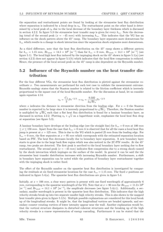 5.2. INFLUENCE OF REYNOLDS NUMBER CHAPTER 5. QIRT CAMPAIGN
the separation and reattachment points are found by looking at the streamwise heat ﬂux distribution
where separation is indicated by a local drop in ch. The reattachment point on the other hand is deter-
mined by a local peak of ch due to the local decrease of the boundary layer thickness which is discussed
in section 4.2.2. In ﬁgure 5.3 the streamwise heat transfer map is given for every hzz. Note the decreas-
ing trend of the second peak (x = −45 mm) with increasing hzz. This indicates that the VG has an
inﬂuence on the shock pattern above the 45◦
ramp. The boundary layer separates more downstream for
hzz which results in a change in shock interaction since the separation shock originates more downstream.
As a third diﬀerence, note that the heat ﬂux distribution on the 45◦
ramp shows a diﬀerent pattern
for hzz = 1.15 mm, Reunit = 14.1 × 106
[m−1
] than for hzz = 0 mm, Reunit = 14.1 × 106
[m−1
] (see
ﬁgure 5.1). The local high heat ﬂux induced by the impinging shock on the 45◦
shown in ﬁgure 5.1(a) (see
section 4.2.2) does not appear in ﬁgure 5.1(b) which indicates that the local ﬂow compression is reduced.
Hence, the presence of the local second peak on the 45◦
ramp is also dependent on the Reynolds number.
5.2 Inﬂuence of the Reynolds number on the heat transfer dis-
tribution
For the four diﬀerent VGs, the streamwise heat ﬂux distribution is plotted against the streamwise co-
ordinate x. Two measurements are performed for each test case to validate the measurement outcome.
Reynolds analogy states that the Stanton number is related to the friction coeﬃcient which is inversely
proportional to the square root of the local Reynolds number. For the discussion at hand, let us consider
again equation 4.14:
ch =
Cf
2
Pr−2/3
→ ch =
0.332
2
√
Res
Pr−2/3
where s indicates the distance in streamwise direction from the leading edge. For s = 0 the Stanton
number is expected to be large since it is inversely proportional to
√
Res. Therefore, the Stanton number
is multiplied by
√
Res such that a ﬂat heat ﬂux distribution is found for a laminar boundary layer, as
discussed in section 4.2.2. Plotting ch ×
√
x on a logarithmic scale, emphasises the local heat ﬂux drop
at separation (see ﬁgure 5.3).
A laminar boundary layer develops at the leading edge (see the straight line) for hzz = 0 mm at 100 mm
≤ x ≤ 150 mm. Apart from the case that hzz = 0 mm it is observed that for all the cases a local heat ﬂux
jump is present at x = 125 mm. This is due to the VG which is pasted 25 mm from the leading edge. For
hzz = 0 mm, the ﬂow separates at x = 95 mm which corresponds with the estimated separation location
based on PIV. The heat ﬂux decreases locally due to boundary layer separation. A new boundary layer
starts to grow due to the large back ﬂow region which was also noticed in the 2C-PIV results. At the 45◦
ramp, two peaks are detected. The ﬁrst peak is ascribed to the local boundary layer necking due to ﬂow
reattachment. The second peak (x = −45 mm) indicates ﬂow compression due to a strong shock caused
by the shock interaction which impinges on the surface of the model. In general it can be said the the
streamwise heat transfer distribution increases with increasing Reynolds number. Furthermore, a shift
in boundary layer separation can be noted while the position of boundary layer reattachment together
with the impinging shock is rather ﬁxed.
The eﬀect of the Reynolds number on the spanwise heat ﬂux distribution is investigated by compar-
ing the residuals at six ﬁxed streamwise locations for the case hzz = 1.15 mm. The ﬁxed x positions are
indicated in ﬁgure 5.4(a). The spanwise heat ﬂux distributions are given in ﬁgure 5.4.
Initially, at x = 100 mm, a clear wavy pattern is present with one ﬁxed wavelength of approximately 6
mm, corresponding to the spanwise wavelength of the VG. Note that at x = 80 mm for Reunit = 11.3×106
[m−1
] and Reunit = 14.1 × 106
[m−1
], the amplitude decreases (see ﬁgure 5.4(c)). Additionally, a sec-
ondary, smaller wavelength is present in the spanwise heat ﬂux distribution. This indicates that the high
velocity streaks break up into two separate smaller high velocity streaks. This is also shown in the mapped
heat transfer plots given in ﬁgure 5.1(b). Multiple possible explanations are considered for this local break
up of the longitudinal streaks. It might be, that the longitudinal vortices are bended upwards, and sec-
ondary counter rotating vortices of lower intensity appear near the wall. Another explanation would be,
that the vortical structure dissipates in disturbed coherent structures and the breaking up of the high
velocity streaks is a coarse representation of energy cascading. Furthermore it can be stated that the
MSc. Thesis 63 D. Ekelschot, 1 2 6 6 3 0 6
 