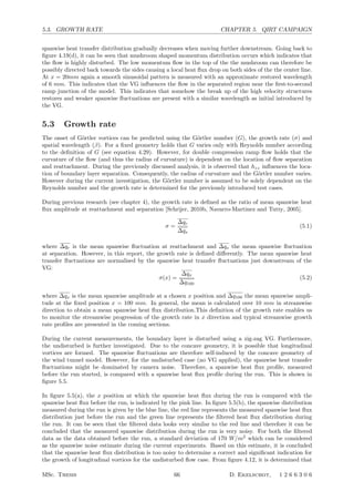 5.3. GROWTH RATE CHAPTER 5. QIRT CAMPAIGN
spanwise heat transfer distribution gradually decreases when moving further downstream. Going back to
ﬁgure 4.19(d), it can be seen that mushroom shaped momentum distribution occurs which indicates that
the ﬂow is highly disturbed. The low momentum ﬂow in the top of the the mushroom can therefore be
possibly directed back towards the sides causing a local heat ﬂux drop on both sides of the the center line.
At x = 20mm again a smooth sinusoidal pattern is measured with an approximate restored wavelength
of 6 mm. This indicates that the VG inﬂuences the ﬂow in the separated region near the ﬁrst-to-second
ramp junction of the model. This indicates that somehow the break up of the high velocity structures
restores and weaker spanwise ﬂuctuations are present with a similar wavelength as initial introduced by
the VG.
5.3 Growth rate
The onset of G¨ortler vortices can be predicted using the G¨ortler number (G), the growth rate (σ) and
spatial wavelength (β). For a ﬁxed geometry holds that G varies only with Reynolds number according
to the deﬁnition of G (see equation 4.29). However, for double compression ramp ﬂow holds that the
curvature of the ﬂow (and thus the radius of curvature) is dependent on the location of ﬂow separation
and reattachment. During the previously discussed analysis, it is observed that hzz inﬂuences the loca-
tion of boundary layer separation. Consequently, the radius of curvature and the G¨ortler number varies.
However during the current investigation, the G¨ortler number is assumed to be solely dependent on the
Reynolds number and the growth rate is determined for the previously introduced test cases.
During previous research (see chapter 4), the growth rate is deﬁned as the ratio of mean spanwise heat
ﬂux amplitude at reattachment and separation [Schrijer, 2010b, Navarro-Martinez and Tutty, 2005].
σ =
∆qr
∆qs
(5.1)
where ∆qr is the mean spanwise ﬂuctuation at reattachment and ∆qs the mean spanwise ﬂuctuation
at separation. However, in this report, the growth rate is deﬁned diﬀerently. The mean spanwise heat
transfer ﬂuctuations are normalised by the spanwise heat transfer ﬂuctuations just downstream of the
VG:
σ(x) =
∆qx
∆q100
(5.2)
where ∆qx is the mean spanwise amplitude at a chosen x position and ∆q100 the mean spanwise ampli-
tude at the ﬁxed position x = 100 mm. In general, the mean is calculated over 10 mm in streamwise
direction to obtain a mean spanwise heat ﬂux distribution.This deﬁnition of the growth rate enables us
to monitor the streamwise progression of the growth rate in x direction and typical streamwise growth
rate proﬁles are presented in the coming sections.
During the current measurements, the boundary layer is disturbed using a zig-zag VG. Furthermore,
the undisturbed is further investigated. Due to the concave geometry, it is possible that longitudinal
vortices are formed. The spanwise ﬂuctuations are therefore self-induced by the concave geometry of
the wind tunnel model. However, for the undisturbed case (no VG applied), the spanwise heat transfer
ﬂuctuations might be dominated by camera noise. Therefore, a spanwise heat ﬂux proﬁle, measured
before the run started, is compared with a spanwise heat ﬂux proﬁle during the run. This is shown in
ﬁgure 5.5.
In ﬁgure 5.5(a), the x position at which the spanwise heat ﬂux during the run is compared with the
spanwise heat ﬂux before the run, is indicated by the pink line. In ﬁgure 5.5(b), the spanwise distribution
measured during the run is given by the blue line, the red line represents the measured spanwise heat ﬂux
distribution just before the run and the green line represents the ﬁltered heat ﬂux distribution during
the run. It can be seen that the ﬁltered data looks very similar to the red line and therefore it can be
concluded that the measured spanwise distribution during the run is very noisy. For both the ﬁltered
data as the data obtained before the run, a standard deviation of 170 W/m2
which can be considered
as the spanwise noise estimate during the current experiments. Based on this estimate, it is concluded
that the spanwise heat ﬂux distribution is too noisy to determine a correct and signiﬁcant indication for
the growth of longitudinal vortices for the undisturbed ﬂow case. From ﬁgure 4.12, it is determined that
MSc. Thesis 66 D. Ekelschot, 1 2 6 6 3 0 6
 