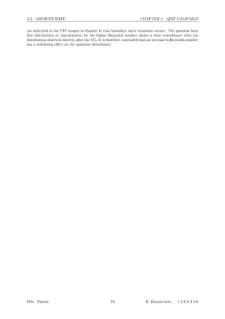 5.3. GROWTH RATE CHAPTER 5. QIRT CAMPAIGN
(as indicated in the PIV images in chapter 4) that boundary layer transition occurs. The spanwise heat
ﬂux distribution at reattachment for the higher Reynolds number shows a clear resemblance with the
distribution observed directly after the VG. It is therefore concluded that an increase in Reynolds number
has a stabilising eﬀect on the spanwise disturbance.
MSc. Thesis 73 D. Ekelschot, 1 2 6 6 3 0 6
 