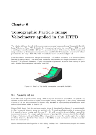 Chapter 6
Tomographic Particle Image
Velocimetry applied in the HTFD
The velocity ﬁeld near the wall of the double compression ramp is measured using Tomographic Particle
Image Velocimetry Tomo-PIV. A detailed ﬂow description is given for the case of hzz = 1.15 mm and
a unit Reynolds number of 14.1 × 106
[m−1
]. A quantitative ﬂow ﬁeld around the double compression
ramp is obtained by deﬁning a measurement volume parallel to the 5◦
ramp and a measurement volume
parallel to the 45◦
ramp. Both FOVs with respect to the model are shown in ﬁgure 6.1.
First the diﬀerent measurement set-ups are discussed. This section is followed by a discussion of the
laser set-up for both FOVs. The veriﬁcation procedures are discussed and the performance of Tomo-PIV
in the HTFD is further elaborated. Finally, the results are presented, a general ﬂow topology is given
and a detailed ﬂow description is given for each FOV.
Figure 6.1: Sketch of the double compression ramp with the FOVs
6.1 Camera set-up
Each FOV needs a speciﬁc camera set-up. Both set-ups are discussed in this section. In ﬁgure 6.2 an
overview is given of the camera set-up for measuring the velocity ﬁeld parallel to the 5◦
ramp. The model
is placed in the test section as shown in ﬁgure 6.2(b). The FOV is highlighted by the rectangular white
domain on the model shown in ﬁgure 6.2(b).
Elsinga [2008] found that the maximum quality factor Q (introduced in chapter 3) is approximately
0.8 for a symmetric 3 camera set-up (see section 3.4.2). To obtain a suﬃcient quality of reconstruction
it is wanted to have a viewing angle between 15◦
− 45◦
with respect to the out of plane z-axis of the
measurement domain. For a larger angle, the amount of ghost particles increases since the line of sight
is longer. Furthermore, the probability of false triangulation increases. For smaller angles, the in depth
resolution decreases. The test section window of the HTFD is small and therefore optical accessibility
limits the camera set-up.
For the measurement domain parallel to the 5◦
ramp, camera 1 and 3 are horizontally aligned and camera
74
 