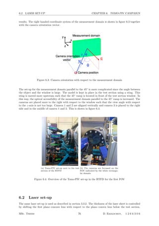 6.2. LASER SET-UP CHAPTER 6. TOMO-PIV CAMPAIGN
results. The right handed coordinate system of the measurement domain is shown in ﬁgure 6.3 together
with the camera orientation vector.
Figure 6.3: Camera orientation with respect to the measurement domain
The set-up for the measurement domain parallel to the 45◦
is more complicated since the angle between
the object and the window is large. The model is kept in place in the test section using a sting. This
sting is moved more upstream such that the 45◦
ramp is located in front of the test section window. In
this way, the optical accessibility of the measurement domain parallel to the 45◦
ramp is increased. The
cameras are placed more to the right with respect to the window such that the view angle with respect
to the z-axis is not too large. Camera 1 and 2 are aligned vertically and camera 3 is placed to the right
side and in the middle of camera 1 and 2. This is shown in ﬁgure 6.4.
(a) Tomo-PIV set-up next to the test
section of the HTFD
(b) The cameras are focussed on the
FOV indicated by the white rectangu-
lar domain.
Figure 6.4: Overview of the Tomo-PIV set-up in the HTFD for the ﬁrst FOV
6.2 Laser set-up
The same laser set-up is used as described in section 3.3.2. The thickness of the laser sheet is controlled
by shifting the ﬁrst plano concave lens with respect to the plano convex lens below the test section.
MSc. Thesis 76 D. Ekelschot, 1 2 6 6 3 0 6
 