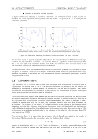 6.3. REFRACTIVE EFFECT CHAPTER 6. TOMO-PIV CAMPAIGN
• Estimate of the ghost particle intensity
In ﬁgure 6.6 the mean intensity is plotted in z-direction. the coordinate system is right handed and
therefore the z-axis is positive pointing away from the model. The position of z = 0 varies per new
calibration procedure.
−6 −4 −2 0 2 4 6
800
850
900
950
1000
1050
1100
z [mm]
Imean
[counts]
(a) The mean intensity plotted in z direction for
the measurement domain parallel to the 5◦ ramp
−8 −6 −4 −2 0 2 4
100
150
200
250
z [mm]
Imean
[counts]
(b) The mean intensity plotted in z direction for
the measurement domain parallel to the 45◦ ramp
Figure 6.6: The mean Intensity plotted in z direction to check the sheet thickness
The red lines shown in ﬁgure 6.6(a) and 6.6(b) indicate the estimated location of the laser sheet edges
based on the self-calibration procedure. The blue line indicates a signiﬁcant increase in intensity level
due to the laser light. It is concluded that for both FOVs, the estimated sheet thickness based on the
self-calibration corresponds with the reconstructed thickness.
The reconstruction treats the reﬂections of the model as illuminated particles which are ﬁxed in space.
The peaks in negative z direction with respect to the laser sheet, shown in ﬁgure 6.6(a) and 6.6(b),
represent the position of the model. For both measurement volumes, the distance with respect to model
is approximately 2.2mm.
6.3 Refractive eﬀect
Light refraction has to be taken into account when an optical ﬂow measurement technique is used in
a pressurised test facility such as the HTFD. Vacuum conditions are present in the test section and
consequently, a diﬀerence in density between the ambient and the test section is present. As a result,
the refractive index changes which inﬂuences in particular optical measurement techniques that require
highly accurate calibration procedure such as Tomo-PIV.
During the initial test phase it was noticed that the particle triangulation during the self-calibration
procedure is signiﬁcantly inﬂuenced when particle images are taken in ambient conditions. This can be
ascribed to the light refraction that occurs during the measurement. As a result, it is chosen to collect
typically 30 images more after the run such that a summed disparity map over these 30 images can
be obtained. The inﬂuence of the number of calibration images on the quality of the disparity map is
elaborated in section 3.4.1. Directly after the run, the pressure is then still signiﬁcantly low and therefore
a self-calibration is performed on the residual images of the run to compensate for refractive eﬀects. This
section serves as a validation and indication of the relevance of the refractive eﬀect during a Tomo-PIV
experiment in the HTFD.
From refractive theory it is known that the refractive index is linearly dependent on the density of
the medium. Mathematically, this is described using the Gadstone-Dale relation.
n = 1 + kρ (6.5)
where n is the refractive index, k = 2 × 10−4
and ρ is the density. The analogy presented in this section
relies on the pointing of a single pixel and therefore the pixel shift is considered to be the error in the
MSc. Thesis 78 D. Ekelschot, 1 2 6 6 3 0 6
 