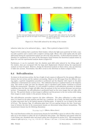 6.4. SELF-CALIBRATION CHAPTER 6. TOMO-PIV CAMPAIGN
θ [deg]
a[deg]
−40 −20 0 20 40
−5
0
5
dpix
−2
−1
0
1
2
(a) The total pixel displacement plotted against de
viewing angle (θ) and the tilt angle of the window
(a)
θ [deg]
a[deg]
−40 −20 0 20 40
−5
0
5
dpix
a
−0.6
−0.4
−0.2
0
0.2
0.4
0.6
(b) The pixel shift solely induced by the tilt angle
(a), plotted against the viewing angle (θ) and the
tilt angle of the window
Figure 6.11: Pixel shift induced by the tilting of the window
refractive index has to be subtracted (dpixa − dpix). This is plotted in ﬁgure 6.11(b).
Figure 6.11(b) conﬁrms that a positively tilted window, refracts the light more positively for both a cam-
era with a positive and a camera with a negative viewing angle. Hence, this could explain why the pixel
shift found during the experimental analysis are all in the same direction. A tilted refracted interface can
therefore be considered as the cause of the discrepancy found between the theoretical analysis shown in
ﬁgure 6.8, and the experimental analysis shown in ﬁgure 6.9.
Furthermore, it can be concluded, that the absolute pixel shift solely induced by the tilting angle of
the window, does not correspond with the large pixel displacement obtained during the experimental
analysis (at least 0.5 pixel). However, during the theoretical analysis as shown above, only one direction
is taken into account. Nevertheless, this eﬀect occurs in two directions as shown in ﬁgure 6.7(b).
6.4 Self-calibration
As shown in the previous section, the line of sight of each camera is inﬂuenced by the pressure diﬀerence
between the test section and the ambient surrounding. Based on the 2D images from the diﬀerent view-
ing angles, a particle triangulation procedure is performed and the disparity with respect to the plate
calibration is determined (see section 3.4.1). The calibration function is updated based on the disparity
map. One needs to make sure that the disparity map is calculated under similar conditions as present
during the measurement. Therefore, it is not possible to perform a self-calibration procedure at ambient
conditions since the lines of sight will diﬀer when the pressure in the test section decreases (see previous
section). Consequently, the self-calibration is performed based on the extra images that are taken after
the run. The particle density in these images is suﬃcient and the pressure in the test section while taking
these images is nearly similar to the pressure during the run.
The self-calibration procedure improves the plate calibration. The plate calibration is rather rough
since it is based on one plate position and thus two z-positions. As a result, the third order polynomial
is rather inaccurate due to the limited amount of ﬁtting points. A typical ﬁt rms is found in the order
of 0.2 pix. The Lavision Type 10 calibration plate has a 10 mm spacing between the dots. Local posi-
tions in between the dots in the measurement domain are determined using bilinear interpolation. The
measurement domain has the following dimensions:
(xvol, yvol, zvol) = (60mm, 40mm, 6mm)
The voxel distribution within the measurement domain for both FOVs is given in table 6.4 The volume is
split up in sub-volumes to reﬁne the set of calibration data points. The deﬁnition and typical values for
a sub-volume size, threshold value and search radius were introduced in section 3.4.1. The measurement
volume is split up in (nx × ny × nz = 6 × 6 × 5 = 10 mm × 6.7 mm × 1.2 mm) sub-volumes where the
MSc. Thesis 82 D. Ekelschot, 1 2 6 6 3 0 6
 