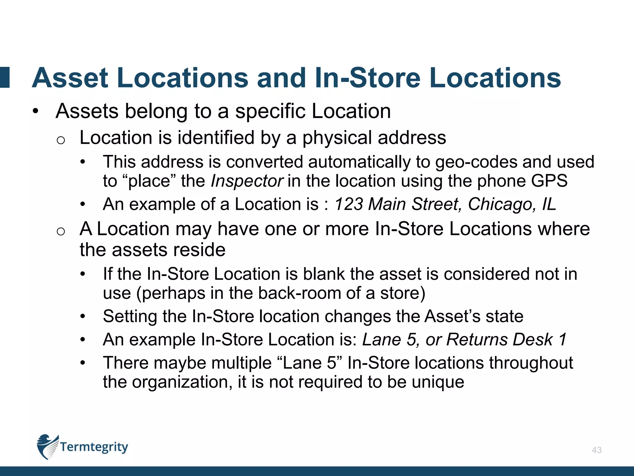 43
• Assets belong to a specific Location
o Location is identified by a physical address
• This address is converted automatically to geo-codes and used
to “place” the Inspector in the location using the phone GPS
• An example of a Location is : 123 Main Street, Chicago, IL
o A Location may have one or more In-Store Locations where
the assets reside
• If the In-Store Location is blank the asset is considered not in
use (perhaps in the back-room of a store)
• Setting the In-Store location changes the Asset’s state
• An example In-Store Location is: Lane 5, or Returns Desk 1
• There maybe multiple “Lane 5” In-Store locations throughout
the organization, it is not required to be unique
Asset Locations and In-Store Locations
 