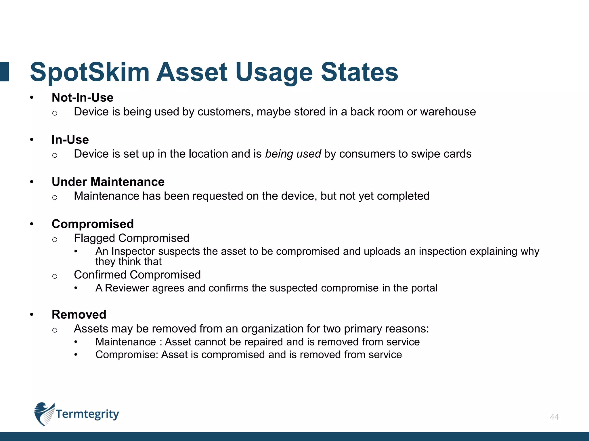 44
• Not-In-Use
o Device is being used by customers, maybe stored in a back room or warehouse
• In-Use
o Device is set up in the location and is being used by consumers to swipe cards
• Under Maintenance
o Maintenance has been requested on the device, but not yet completed
• Compromised
o Flagged Compromised
• An Inspector suspects the asset to be compromised and uploads an inspection explaining why
they think that
o Confirmed Compromised
• A Reviewer agrees and confirms the suspected compromise in the portal
• Removed
o Assets may be removed from an organization for two primary reasons:
• Maintenance : Asset cannot be repaired and is removed from service
• Compromise: Asset is compromised and is removed from service
SpotSkim Asset Usage States
 