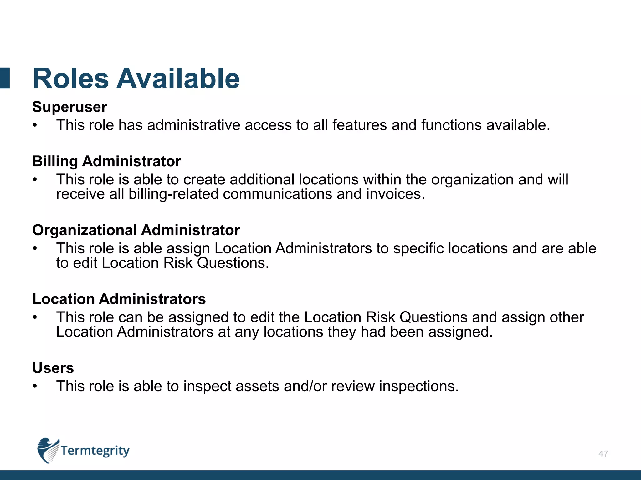 47
Superuser
• This role has administrative access to all features and functions available.
Billing Administrator
• This role is able to create additional locations within the organization and will
receive all billing-related communications and invoices.
Organizational Administrator
• This role is able assign Location Administrators to specific locations and are able
to edit Location Risk Questions.
Location Administrators
• This role can be assigned to edit the Location Risk Questions and assign other
Location Administrators at any locations they had been assigned.
Users
• This role is able to inspect assets and/or review inspections.
Roles Available
 