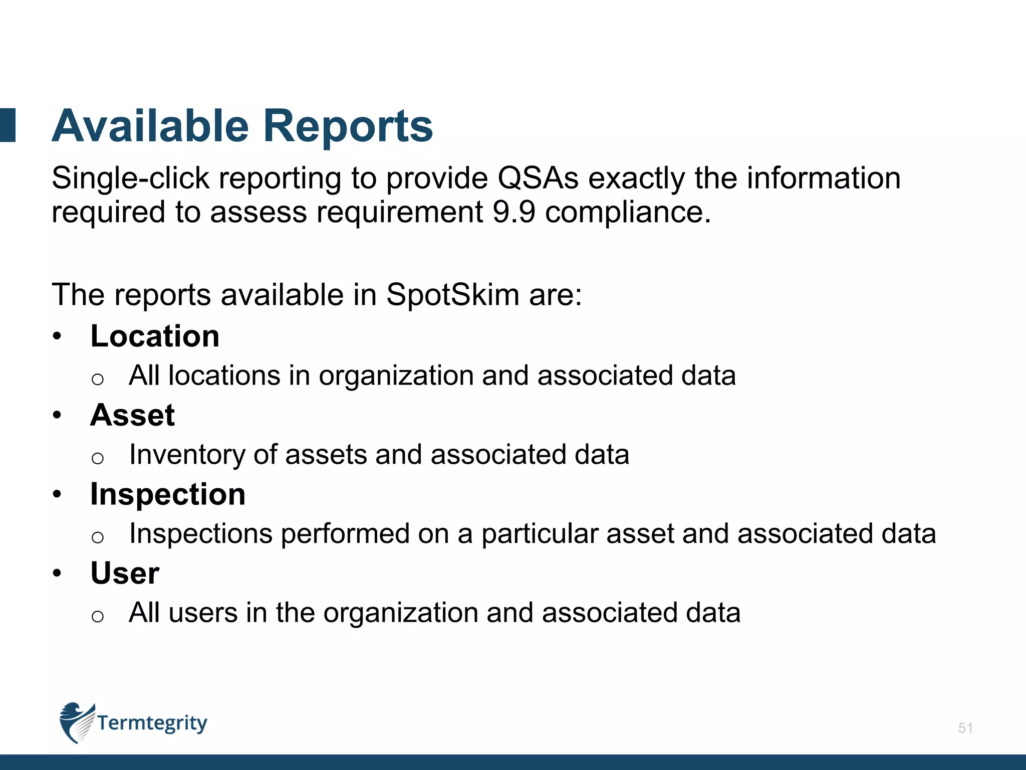 51
Single-click reporting to provide QSAs exactly the information
required to assess requirement 9.9 compliance.
The reports available in SpotSkim are:
• Location
o All locations in organization and associated data
• Asset
o Inventory of assets and associated data
• Inspection
o Inspections performed on a particular asset and associated data
• User
o All users in the organization and associated data
Available Reports
 