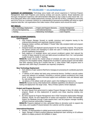 Tamke Resume 61112-CP_f2
Eric K. Tamke
PH: 650.585.6800 --- eric.tamke@gmail.com
SUMMARY OF EXPERIENCE: Technology savvy leader with proven experience in Technical Program
Management, Bank Card Programs and evolving wireless and security systems. Broad leadership and
thorough management experience with demonstrated willingness to dig in deep to solve issues fast. U.S.
Army field grade officer with multiple deployments overseas, and with the US Navy, Intelligence community
and US Air Force as a contractor reinforce my understanding of personal accountability and what an urgent
response looks like. Led organizations that make mission critical systems work around the world.
KEY SKILLS:
New Technology Deployment Project and Program Recovery Vendor Management
Process Re-Engineering International Business Strategic Partnerships
Training Networking Technologies Card Programs
SELECTED ACCOMPLISHMENTS:
Card Programs
• Card Program Manager focused on socially conscious card programs issuing to the
underserved/unbanked and cognitively impaired (Autism).
• Designed, tested, certified, and fielded 1st
Pocket Teller fully compliant debit card program
in under 90 days.
• Designed tested and deployed special program for the cognitively impaired. The program
has special controls and messaging to assist end users in making sound decisions and
prevent exploitative transactions.
• Early deploy-er of handheld device card account enrollment system that reduced the
number of steps required for end user debit account enrollment from 3 to 1 and provided
a path forward for mobile 1st
banking.
RESULTS: Cards entered the market ahead of schedule and with new features that were
unheard of in the targeted market. Displaced the incumbent in special program and had better
than 90% retention during the 9 months that the 11 other Pocket Teller programs were in
operation with 100% Reg-E (fraudulent use response) compliance.
New Technology Deployment:
• Early delivery of open systems Mainframe message pre-processing for worldwide payments
network.
• 1st
delivery of 4G cellular test beds using commercial devices. Certified a security system
using only software on handsets. Promoting a common systems architecture from small
drone to large ship systems minimized support and certification costs and allowed rapid
fix, test and deploy.
• 1st delivery of 3G cellular small cell system used in the Intelligence Community.
RESULTS: Success during initial deployments validated capabilities and allowed us to expand
testing and deployment into larger areas. Many of these systems remain deployed.
Project and Program Recovery
• By name request from government to replace Program Manager in Navy 4G cellular afloat
program. Result: on time deployment of systems even those requiring creating new
approvals.
• By name request for Program Management role in VISA Transaction Authorization Message
Gateway, Result: On time deployment of system and expansion of effort internationally.
System ran flawlessly through 4 peak seasons that I was the program manager handling
all North American authorization messages.
RESULTS: Programs deployed on time, generated follow-on derivative work to expand into
new areas, and reusable IP shared between the customer and the companies.
International Business
• Sweden. US Representative to global government product marketing team.
• Japan. Manager of Hitachi program/Japanese development team working on US software
platform to deploy products into SoftBank in Japan.
 