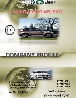 CADILLA TRADING (PVT)CADILLA TRADING (PVT)
COMPANY PROFILECOMPANY PROFILE
No.1 Epton Road
Cnr Selous/Enterprise Rd And
728 Lomagundi Rd Greencroft
P.O. Box 6957, Harare
0772 716 981
0772 997 853
0773 519 450
Excellent Services
You Have Yourself A Deal
 