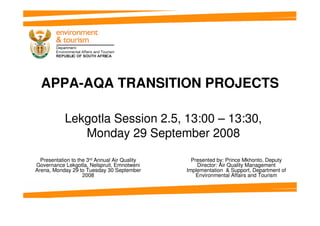 APPA-AQA TRANSITION PROJECTS
Presentation to the 3rd Annual Air Quality
Governance Lekgotla, Nelspruit, Emnotweni
Arena, Monday 29 to Tuesday 30 September
2008
Lekgotla Session 2.5, 13:00 – 13:30,
Monday 29 September 2008
Presented by: Prince Mkhonto, Deputy
Director: Air Quality Management
Implementation & Support, Department of
Environmental Affairs and Tourism
 