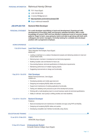 Page 1 / 2
JOB APPLIED FOR Backend Web Developer
WORK EXPERIENCE
EDUCATIONAND TRAINING
PERSONAL INFORMATION Mahmoud Hamdy Othman
71511 Asyut (Egypt)
(+20) 106 099 2259
m.hamdy1994@gmail.com
https://eg.linkedin.com/in/mahmoudnassar1994
Skype mahmoud.nassar29
PERSONAL STATEMENT I'm a web developer specializing in back-end development. Experienced with
development of innovative static and dynamic websites full-stack. With a solid
knowledge of Laravel, OOP and how identify & implement most of common design
patterns. Eager to learn, easy going by nature and able to get along with both work
colleagues and senior managers. Currently looking for a suitable web developer
position with a progressive employer.
1 Oct 2016–Present Lead Web Developer
Tebex Integrated Technologies, Asyut (Egypt)
tebexit.com
▪ Leading a small team on a variety of development projects and delivering solutions to meet and
exceed clients' briefs.
▪ Mentoring team members in development and technical progression.
▪ Building reusable code and libraries for future use.
▪ Documenting features, technical specifications & infrastructure requirements.
▪ Maintaining performance of multiple ongoing projects.
▪ Suggesting improvements on design and functionality.
1 Sep 2015–1 Oct 2016 Web Developer
Midade Technical Services, Cairo (Egypt)
midade.com
▪ Developing websites and mobile apps back-end.
▪ Designing and analysing MySQL tables and queries.
▪ Support and maintenance of existing applications functionality.
▪ Testing and validating work produced as part of the development process.
▪ Working with a multi-disciplinary team to convert business needs into technical specifications.
▪ Ability to multi-task, react quickly to shifting priorities and meet deadlines.
1 Oct 2014–1 Oct 2015 Backend Developer
Freelance
▪ Back-end development and maintenance of websites and apps using PHP and MySQL.
▪ Designing and analysing MySQL tables and queries.
▪ Developing compatible User Interface functionality using JQuery.
15 Jan 2015–15 Mar 2015 Intern
UENCOM, Asyut (Egypt).
15 Sep 2012–Present Undergraduate Student
Computer Science College, Asyut (Egypt).
 