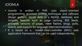 JOOMLA
 Joomla is written in PHP, uses object-oriented
programming structure (OOPS) techniques and software
design pattern, stores data in a MySQL database, and
includes features such as page caching, RSS feeds,
printable versions of pages, news flashes, blogs, polls,
search, and support for language internationalization.
 It is based on a model-view-controller (MVC) web
application framework that can be used independently.
9
 