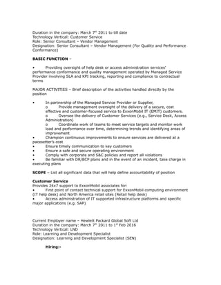 Duration in the company: March 7th
2011 to till date
Technology Vertical: Customer Service
Role: Senior Consultant – Vendor Management
Designation: Senior Consultant – Vendor Management (For Quality and Performance
Conformance)
BASIC FUNCTION –
• Providing oversight of help desk or access administration services’
performance conformance and quality management operated by Managed Service
Provider involving SLA and KPI tracking, reporting and compliance to contractual
terms
MAJOR ACTIVITIES – Brief description of the activities handled directly by the
position
• In partnership of the Managed Service Provider or Supplier,
o Provide management oversight of the delivery of a secure, cost
effective and customer-focused service to ExxonMobil IT (EMIT) customers.
o Oversee the delivery of Customer Services (e.g., Service Desk, Access
Administration)
o Coordinate work of teams to meet service targets and monitor work
load and performance over time, determining trends and identifying areas of
improvement
• Champion continuous improvements to ensure services are delivered at a
pacesetter’s cost
• Ensure timely communication to key customers
• Ensure a safe and secure operating environment
• Comply with corporate and S&C policies and report all violations
• Be familiar with DR/BCP plans and in the event of an incident, take charge in
executing plans
SCOPE – List all significant data that will help define accountability of position
Customer Service
Provides 24x7 support to ExxonMobil associates for:
• First point of contact technical support for ExxonMobil computing environment
(IT help desk) and North America retail sites (Retail help desk)
• Access administration of IT supported infrastructure platforms and specific
major applications (e.g. SAP)
Current Employer name – Hewlett Packard Global Soft Ltd
Duration in the company: March 7th
2011 to 1st
Feb 2016
Technology Vertical: LND
Role: Learning and Development Specialist
Designation: Learning and Development Specialist (SEN)
Hiring:-
 