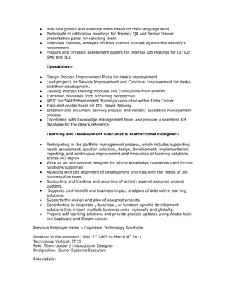 • Hire new joiners and evaluate them based on their language skills
• Participate in calibration meetings for Trainer/ QA and Senior Trainer
presentation panel for selecting them
• Interview Trainers/ Analysts on their current skill-set against the delivery's
requirement.
• Prepare and circulate assessment papers for Internal Job Postings for L1/ L2/
SME and TLs
Operations:-
• Design Process Improvement Plans for desk's improvement
• Lead projects on Service Improvement and Continual Improvement for desks
and their development.
• Develop Process training modules and curriculums from scratch
• Transition deliveries from a training perspective.
• SPOC for Skill Enhancement Trainings conducted within India Center
• Train and enable team for ITIL based delivery
• Establish and document delivery process and vendor/ escalation management
process
• Coordinate with Knowledge management team and prepare a seamless KM
database for the desk's reference.
Learning and Development Specialist & Instructional Designer:-
• Participating in the portfolio management process, which includes supporting
needs assessment, solution selection, design, development, implementation,
reporting, and continuous improvement and innovation of learning solutions
across APJ region
• Work as an instructional designer for all the knowledge collaterals used for the
functions supported
• Assisting with the alignment of development priorities with the needs of the
business/functions.
• Supporting and tracking and reporting of activity against assigned project
budgets.
• Supports cost-benefit and business impact analyses of alternative learning
solutions.
• Supports the design and plan of assigned projects
• Contributing to corporate-, business-, or function-specific development
solutions that impact multiple business units regionally and globally.
• Prepare self-learning solutions and provide process updates using Adobe tools
like Captivate and Dream viewer.
Previous Employer name – Cognizant Technology Solutions
Duration in the company: Sept 2nd
2009 to March 4th
2011
Technology Vertical: IT IS
Role: Team Leader / Instructional Designer
Designation: Senior Systems Executive
Role details:
 