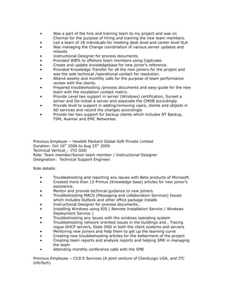 • Was a part of the hire and training team to my project and was on
Chennai for the purpose of hiring and training the new team members.
• Led a team of 18 individuals for meeting desk level and center level SLA
• Was managing the Change coordination of various server updates and
reboots
• Instructional Designer for process documents.
• Provided WBTs to offshore team members using Captivate.
• Create and update knowledgebase for new joiner’s reference.
• Provided Knowledge Transfer for all the new joiners for the project and
was the sole technical /operational contact for resolution.
• Attend weekly and monthly calls for the purpose of team performance
review with the clients.
• Prepared troubleshooting /process documents and easy guide for the new
team with the escalation contact matrix.
• Provide Level two support in server (Windows) certification, Sunset a
server and De-install a server and associate the CMDB accordingly.
• Provide level to support in adding/removing users, clients and objects in
AD services and record the changes accordingly
• Provide tier two support for backup clients which includes NT Backup,
TSM, Avamar and EMC Networker.
Previous Employer – Hewlett Packard Global Soft Private Limited
Duration: Oct 16th
2006 to Aug 25th
2009.
Technical Vertical_- ITO GSD
Role: Team member/Senior team member / Instructional Designer
Designation: Technical Support Engineer.
Role details:
• Troubleshooting and reporting any issues with Beta products of Microsoft.
• Created more than 12 Primus (Knowledge base) articles for new joiner’s
assistance.
• Mentor and provide technical guidance to new joiners.
• Troubleshooting MACS (Messaging and collaboration Services) Issues
which includes Outlook and other office package installs
• Instructional Designer for process documents..
• Installing Windows using RIS ( Remote Installation Service / Windows
Deployment Service )
• Troubleshooting any issues with the windows operating system
• Troubleshooting network oriented issues in the buildings and , Tracing
rogue DHCP servers, Stale DNS in both the client systems and servers
• Mentoring new joiners and help them to get up the learning curve
• Creating new troubleshooting articles for the betterment of the project
• Creating team reports and analysis reports and helping SME in managing
the team
• Attending monthly conference calls with the SME
Previous Employee – Cli3l E Services (A joint venture of ClientLogic USA, and ITC
InfoTech)
 