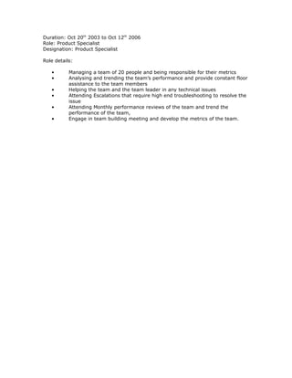 Duration: Oct 20th
2003 to Oct 12th
2006
Role: Product Specialist
Designation: Product Specialist
Role details:
• Managing a team of 20 people and being responsible for their metrics
• Analysing and trending the team’s performance and provide constant floor
assistance to the team members
• Helping the team and the team leader in any technical issues
• Attending Escalations that require high end troubleshooting to resolve the
issue
• Attending Monthly performance reviews of the team and trend the
performance of the team,
• Engage in team building meeting and develop the metrics of the team.
 