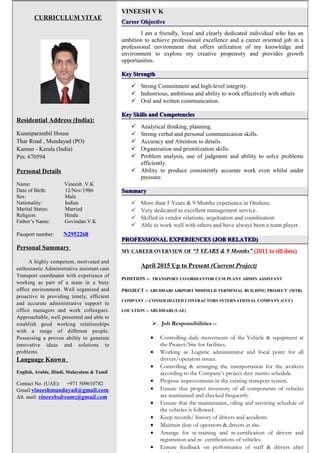 Page 1/2
CURRICULUM VITAE
Residential Address (India):
Kunniparambil House
Thar Road , Mundayad (PO)
Kannur - Kerala (India)
Pin: 670594
Personal Details
Name: Vineesh .V.K
Date of Birth: 12/Nov/1986
Sex: Male
Nationality: Indian
Marital Status: Married
Religion: Hindu
Father’s Name: Govindan.V.K
Passport number: N2952268
Personal Summary
A highly competent, motivated and
enthusiastic Administrative assistant cum
Transport coordinator with experience of
working as part of a team in a busy
office environment. Well organized and
proactive in providing timely, efficient
and accurate administrative support to
office managers and work colleagues.
Approachable, well presented and able to
establish good working relationships
with a range of different people.
Possessing a proven ability to generate
innovative ideas and solutions to
problems.
Language Known
English, Arabic, Hindi, Malayalam & Tamil
Contact No. (UAE): +971 509610782
Gmail:vineeshmundayad@gmail.com
Alt. mail: vineeshsdreamz@gmail.com
VINEESH V K
Career ObjectiveCareer Objective
I am a friendly, loyal and clearly dedicated individual who has an
ambition to achieve professional excellence and a career oriented job in a
professional environment that offers utilization of my knowledge and
environment to explore my creative propensity and provides growth
opportunities.
Key StrengthKey Strength
 Strong Commitment and high-level integrity.
 Industrious, ambitious and ability to work effectively with others
 Oral and written communication.
Key Skills and CompetenciesKey Skills and Competencies
 Analytical thinking, planning.
 Strong verbal and personal communication skills.
 Accuracy and Attention to details.
 Organization and prioritization skills.
 Problem analysis, use of judgment and ability to solve problems
efficiently.
 Ability to produce consistently accurate work even whilst under
pressure.
SummarySummary
 More than 5 Years & 9 Months experience in Onshore.
 Very dedicated to excellent management service.
 Skilled in vendor relations, negotiation and coordination
 Able to work well with others and have always been a team player.
PROFESSIONAL EXPERIENCES (JOB RELATED)PROFESSIONAL EXPERIENCES (JOB RELATED)
MY CAREER OVERVIEW OF “5 YEARS & 9 Months” (2011 to till date)
April 2015 Up to Present (Current Project)
POSITION :- TRANSPORT CO-ORDIANTOR CUM PLANT ADMIN ASSISTANT
PROJECT :- ABUDHABI AIRPORT MIDFIELD TERMINIAL BUILDING PROJECT (MTB)
COMPANY :- CONSOLIDATED CONTRACTORS INTERNATIONAL COMPANY (CCC)
LOCATION :- ABUDHABI (UAE)
 Job Responsibilities :-
• Controlling daily movements of the Vehicle & equipment at
the Project/Site for facilities.
• Working as Logistic administrator and focal point for all
drivers/operators issues.
• Controlling & arranging the transportation for the workers
according to the Company’s project duty memo schedule.
• Propose improvements in the existing transport system.
• Ensure that proper inventory of all components of vehicles
are maintained and checked frequently.
• Ensure that the maintenance, oiling and servicing schedule of
the vehicles is followed.
• Keep records/ history of drivers and accidents.
• Maintain duty of operators & drivers at site.
• Arrange for re-training and re-certification of drivers and
registration and re- certifications of vehicles.
• Ensure feedback on performance of staff & drivers after
 