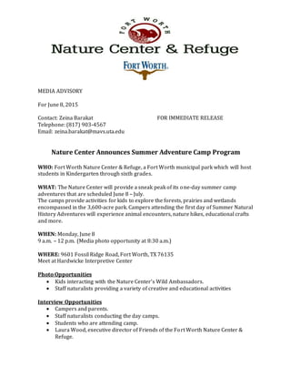 MEDIA ADVISORY
For June 8, 2015
Contact: Zeina Barakat FOR IMMEDIATE RELEASE
Telephone: (817) 903-4567
Email: zeina.barakat@mavs.uta.edu
Nature Center Announces Summer Adventure Camp Program
WHO: Fort Worth Nature Center & Refuge, a Fort Worth municipal park which will host
students in Kindergarten through sixth grades.
WHAT: The Nature Center will provide a sneak peak of its one-day summer camp
adventures that are scheduled June 8 – July.
The camps provide activities for kids to explore the forests, prairies and wetlands
encompassed in the 3,600-acre park. Campers attending the first day of Summer Natural
History Adventures will experience animal encounters, nature hikes, educational crafts
and more.
WHEN: Monday, June 8
9 a.m. – 12 p.m. (Media photo opportunity at 8:30 a.m.)
WHERE: 9601 Fossil Ridge Road, Fort Worth, TX 76135
Meet at Hardwicke Interpretive Center
Photo Opportunities
 Kids interacting with the Nature Center’s Wild Ambassadors.
 Staff naturalists providing a variety of creative and educational activities
Interview Opportunities
 Campers and parents.
 Staff naturalists conducting the day camps.
 Students who are attending camp.
 Laura Wood, executive director of Friends of the Fort Worth Nature Center &
Refuge.
 