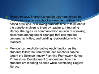 S Research says English Language Learners should be
given a more positive school environment with inquiry
based practices, or allowing students time to think about
the questions given to them by teachers, integrating
literary strategies for communication outside of speaking,
classroom management changes that use student-
centered activities, and building relationships with the
teachers
S Mentors can explicitly outline each function as the
students follow the framework, and teachers can be
taught the Science Inquiry Planning Framework during
Professional Development to understand how the
students are learning science while developing English
literacy
 