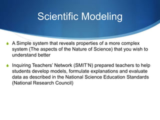 Scientific Modeling
S A Simple system that reveals properties of a more complex
system (The aspects of the Nature of Science) that you wish to
understand better
S Inquiring Teachers’ Network (SMIT’N) prepared teachers to help
students develop models, formulate explanations and evaluate
data as described in the National Science Education Standards
(National Research Council)
 