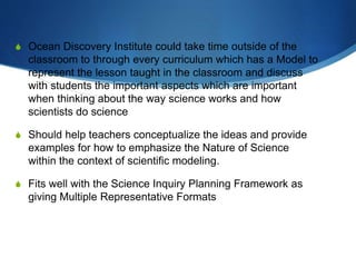 S Ocean Discovery Institute could take time outside of the
classroom to through every curriculum which has a Model to
represent the lesson taught in the classroom and discuss
with students the important aspects which are important
when thinking about the way science works and how
scientists do science
S Should help teachers conceptualize the ideas and provide
examples for how to emphasize the Nature of Science
within the context of scientific modeling.
S Fits well with the Science Inquiry Planning Framework as
giving Multiple Representative Formats
 