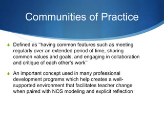 Communities of Practice
S Defined as ‘‘having common features such as meeting
regularly over an extended period of time, sharing
common values and goals, and engaging in collaboration
and critique of each other’s work’’
S An important concept used in many professional
development programs which help creates a well-
supported environment that facilitates teacher change
when paired with NOS modeling and explicit reflection
 